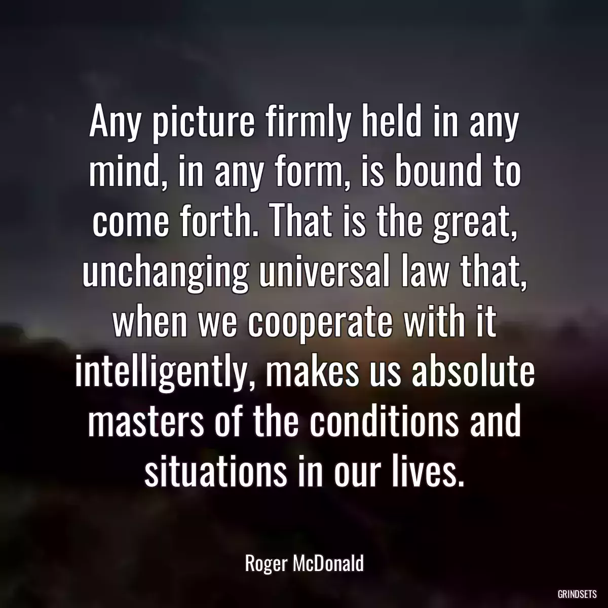 Any picture firmly held in any mind, in any form, is bound to come forth. That is the great, unchanging universal law that, when we cooperate with it intelligently, makes us absolute masters of the conditions and situations in our lives.