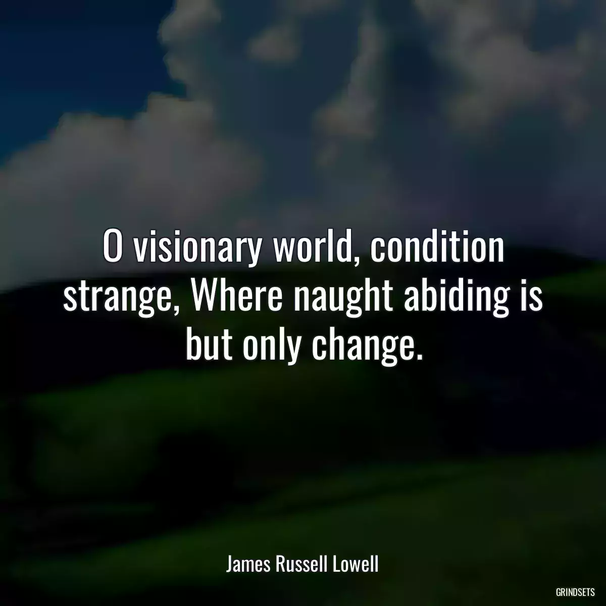 O visionary world, condition strange, Where naught abiding is but only change.