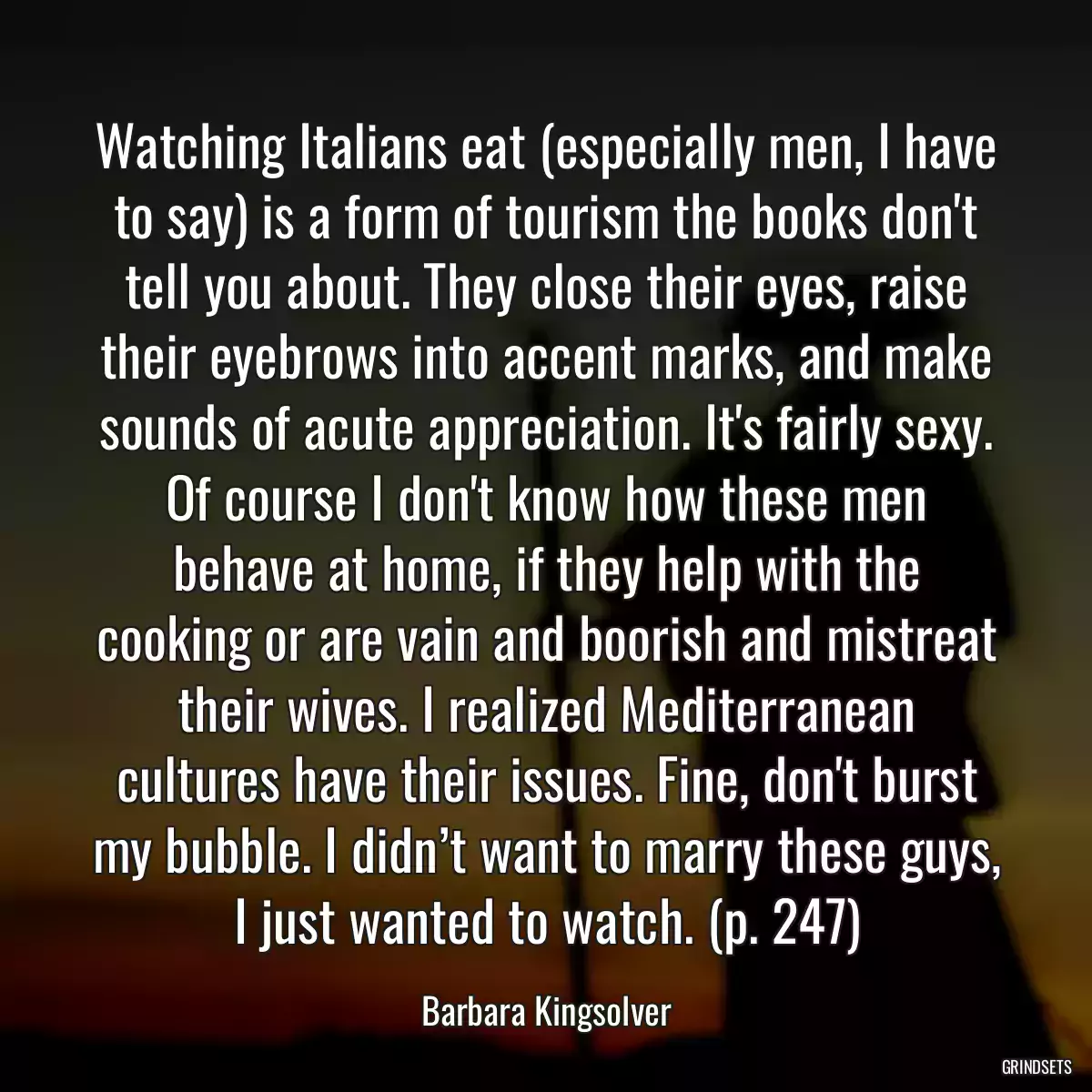 Watching Italians eat (especially men, I have to say) is a form of tourism the books don\'t tell you about. They close their eyes, raise their eyebrows into accent marks, and make sounds of acute appreciation. It\'s fairly sexy. Of course I don\'t know how these men behave at home, if they help with the cooking or are vain and boorish and mistreat their wives. I realized Mediterranean cultures have their issues. Fine, don\'t burst my bubble. I didn’t want to marry these guys, I just wanted to watch. (p. 247)