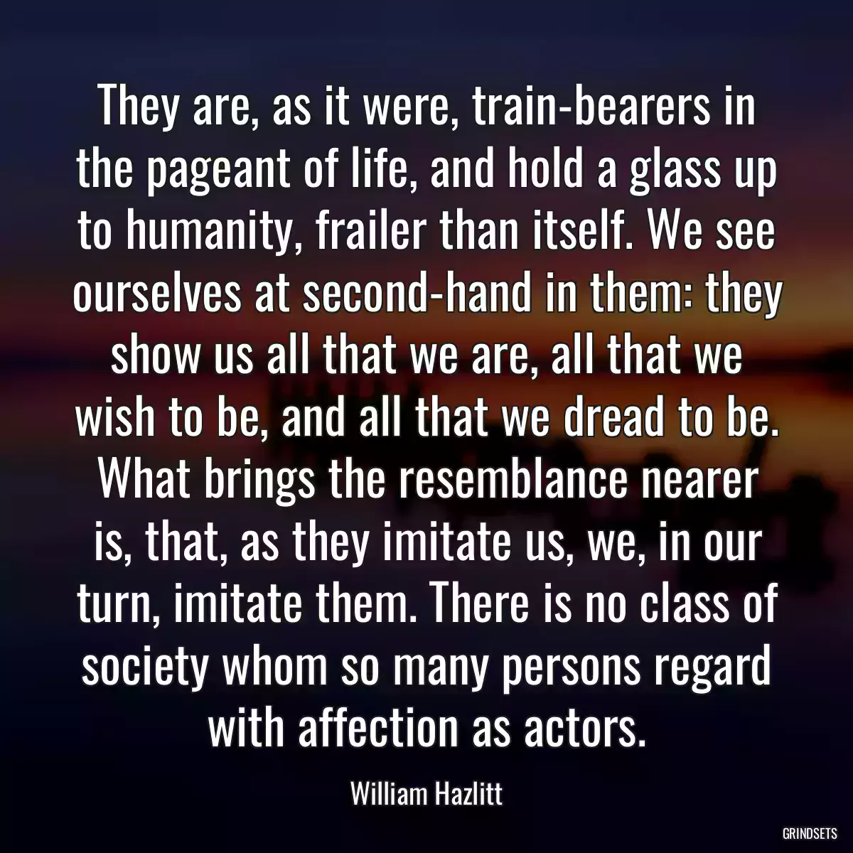 They are, as it were, train-bearers in the pageant of life, and hold a glass up to humanity, frailer than itself. We see ourselves at second-hand in them: they show us all that we are, all that we wish to be, and all that we dread to be. What brings the resemblance nearer is, that, as they imitate us, we, in our turn, imitate them. There is no class of society whom so many persons regard with affection as actors.