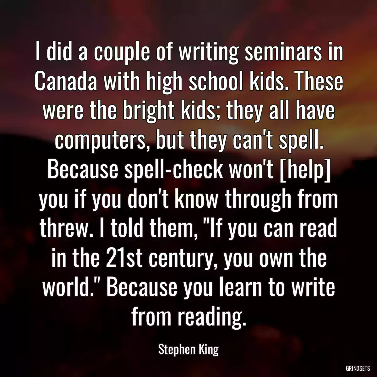 I did a couple of writing seminars in Canada with high school kids. These were the bright kids; they all have computers, but they can\'t spell. Because spell-check won\'t [help] you if you don\'t know through from threw. I told them, \