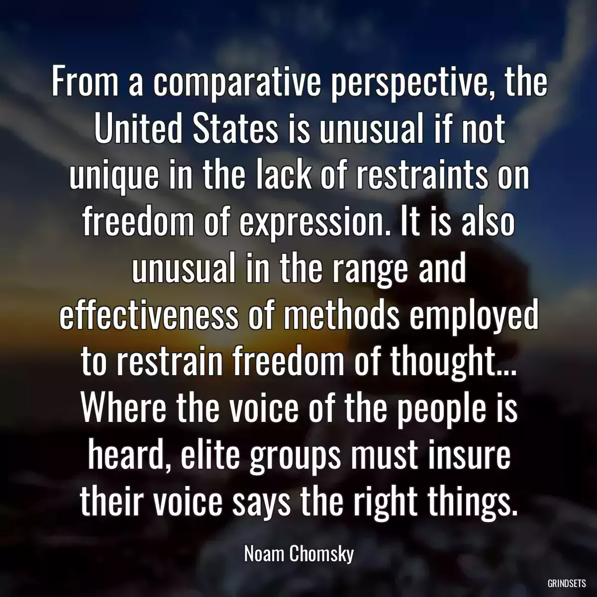 From a comparative perspective, the United States is unusual if not unique in the lack of restraints on freedom of expression. It is also unusual in the range and effectiveness of methods employed to restrain freedom of thought... Where the voice of the people is heard, elite groups must insure their voice says the right things.