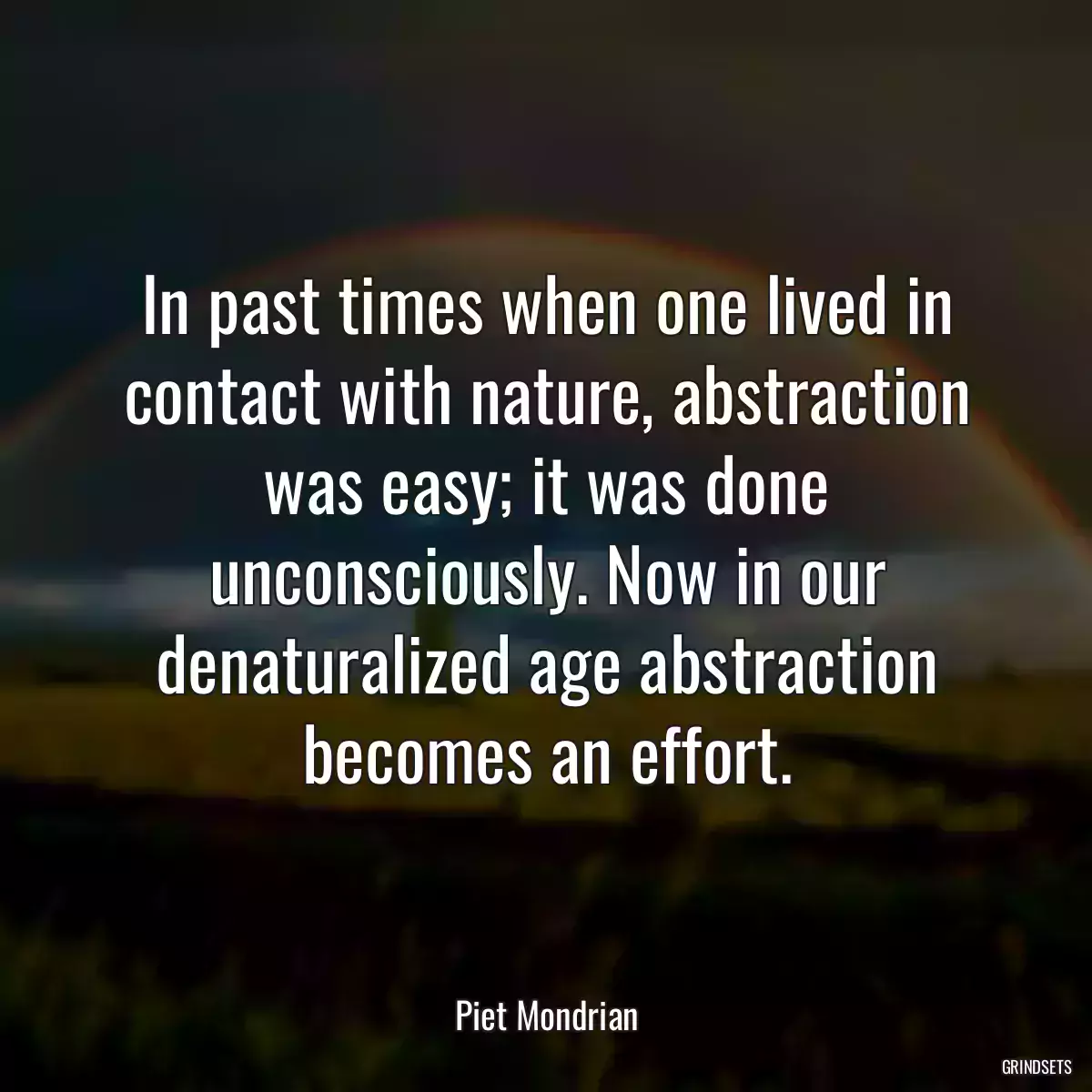 In past times when one lived in contact with nature, abstraction was easy; it was done unconsciously. Now in our denaturalized age abstraction becomes an effort.