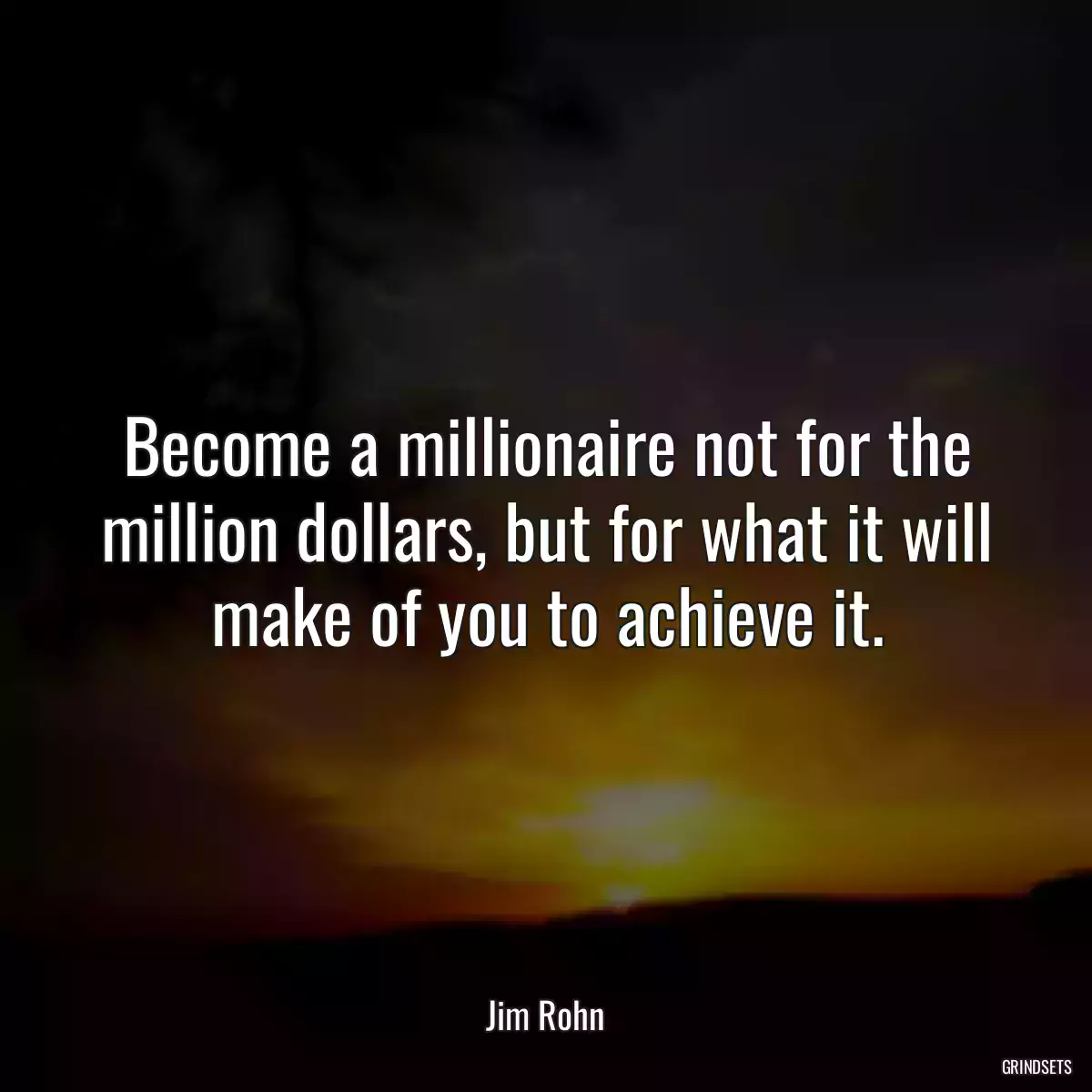 Become a millionaire not for the million dollars, but for what it will make of you to achieve it.