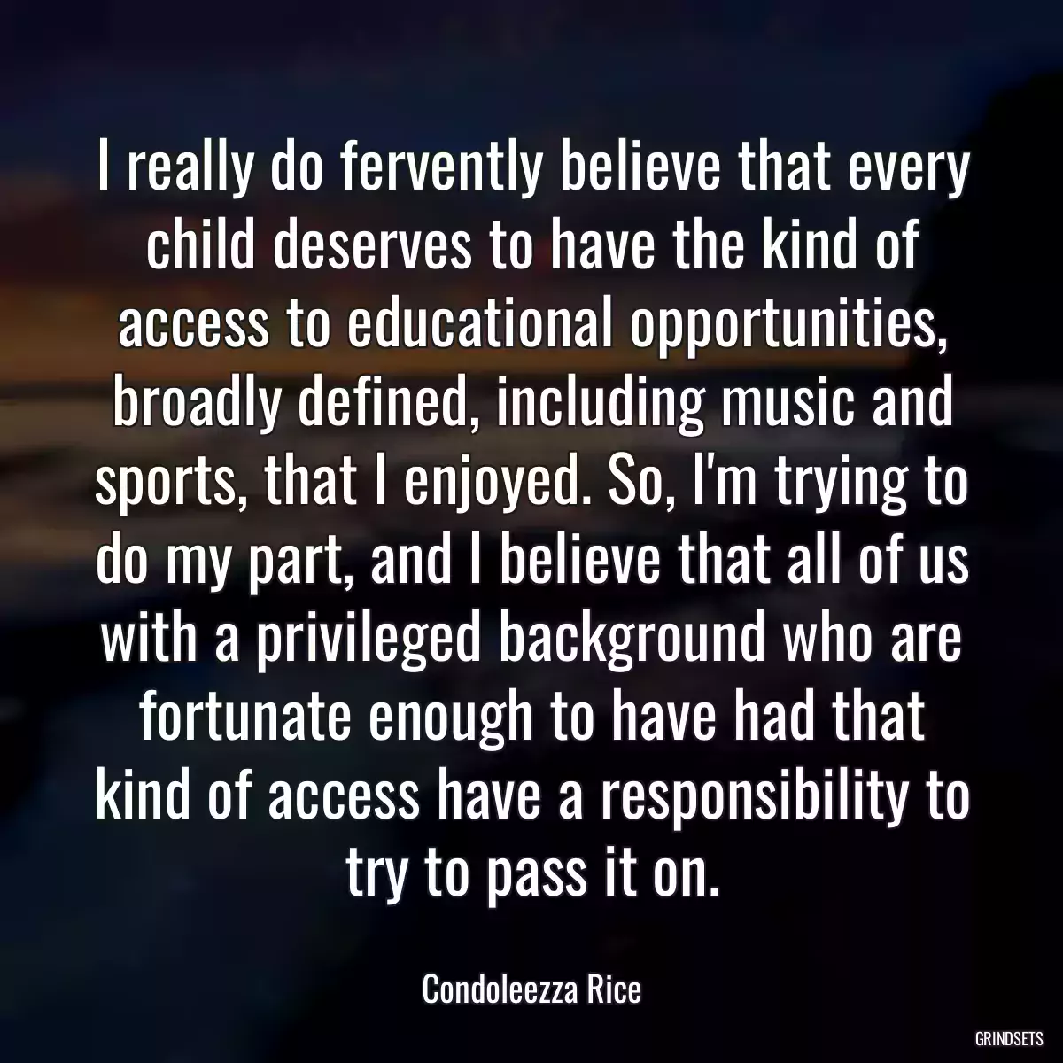 I really do fervently believe that every child deserves to have the kind of access to educational opportunities, broadly defined, including music and sports, that I enjoyed. So, I\'m trying to do my part, and I believe that all of us with a privileged background who are fortunate enough to have had that kind of access have a responsibility to try to pass it on.