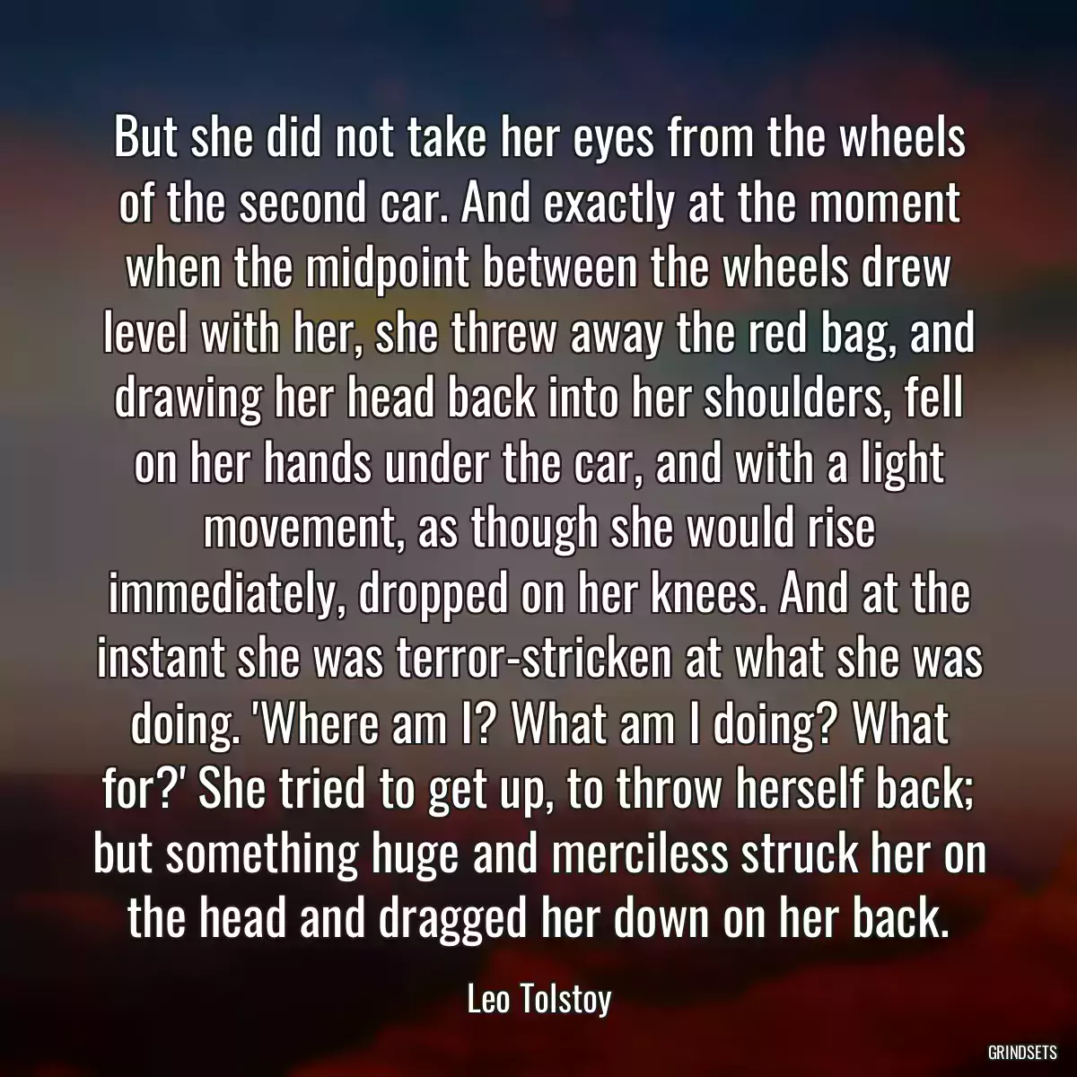 But she did not take her eyes from the wheels of the second car. And exactly at the moment when the midpoint between the wheels drew level with her, she threw away the red bag, and drawing her head back into her shoulders, fell on her hands under the car, and with a light movement, as though she would rise immediately, dropped on her knees. And at the instant she was terror-stricken at what she was doing. \'Where am I? What am I doing? What for?\' She tried to get up, to throw herself back; but something huge and merciless struck her on the head and dragged her down on her back.