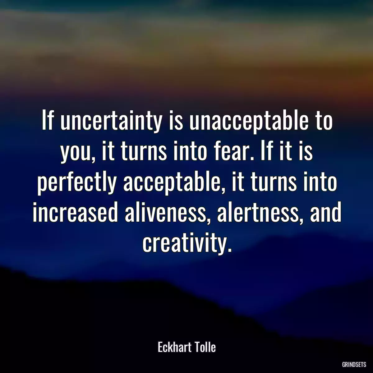 If uncertainty is unacceptable to you, it turns into fear. If it is perfectly acceptable, it turns into increased aliveness, alertness, and creativity.