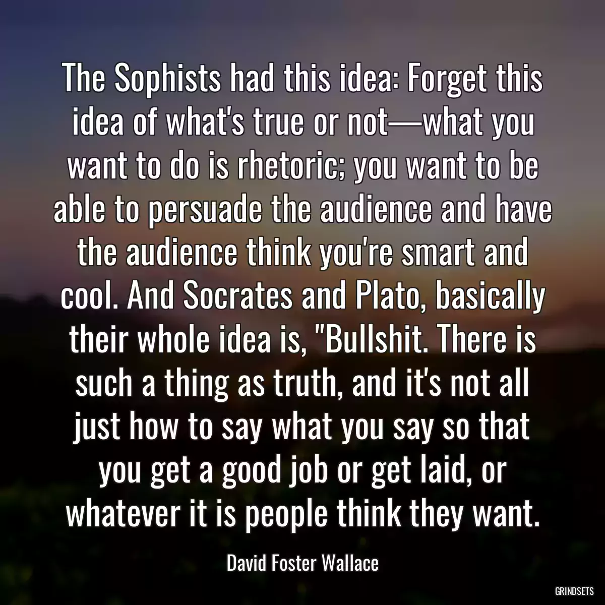 The Sophists had this idea: Forget this idea of what\'s true or not—what you want to do is rhetoric; you want to be able to persuade the audience and have the audience think you\'re smart and cool. And Socrates and Plato, basically their whole idea is, \