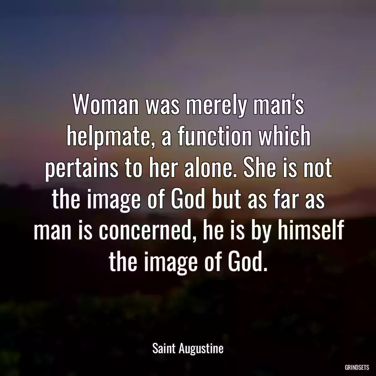 Woman was merely man\'s helpmate, a function which pertains to her alone. She is not the image of God but as far as man is concerned, he is by himself the image of God.