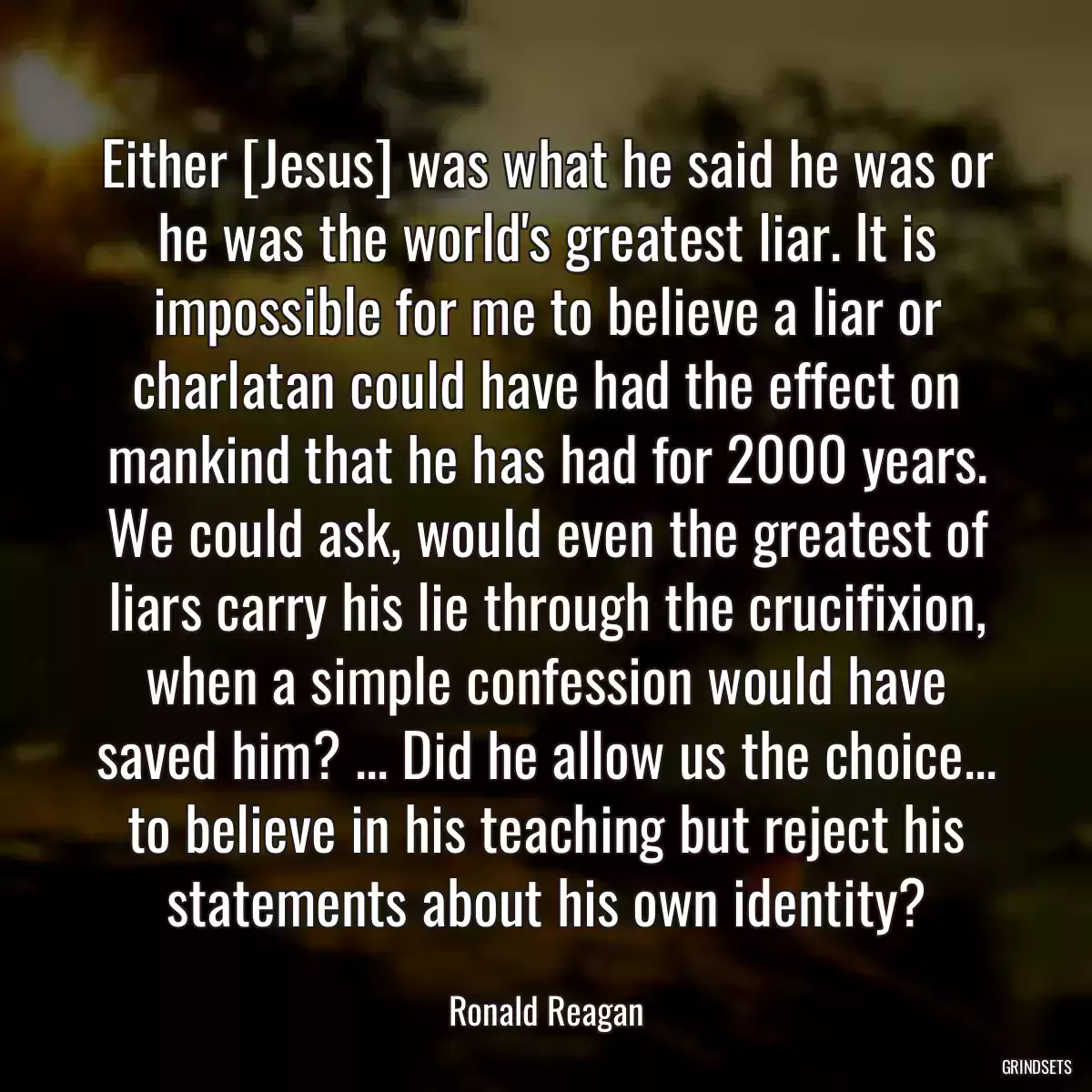 Either [Jesus] was what he said he was or he was the world\'s greatest liar. It is impossible for me to believe a liar or charlatan could have had the effect on mankind that he has had for 2000 years. We could ask, would even the greatest of liars carry his lie through the crucifixion, when a simple confession would have saved him? ... Did he allow us the choice... to believe in his teaching but reject his statements about his own identity?