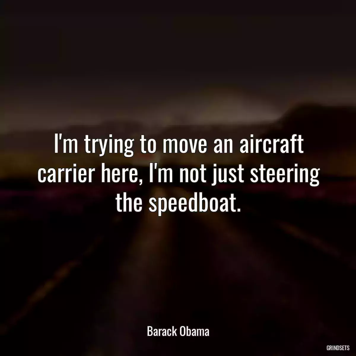 I\'m trying to move an aircraft carrier here, I\'m not just steering the speedboat.