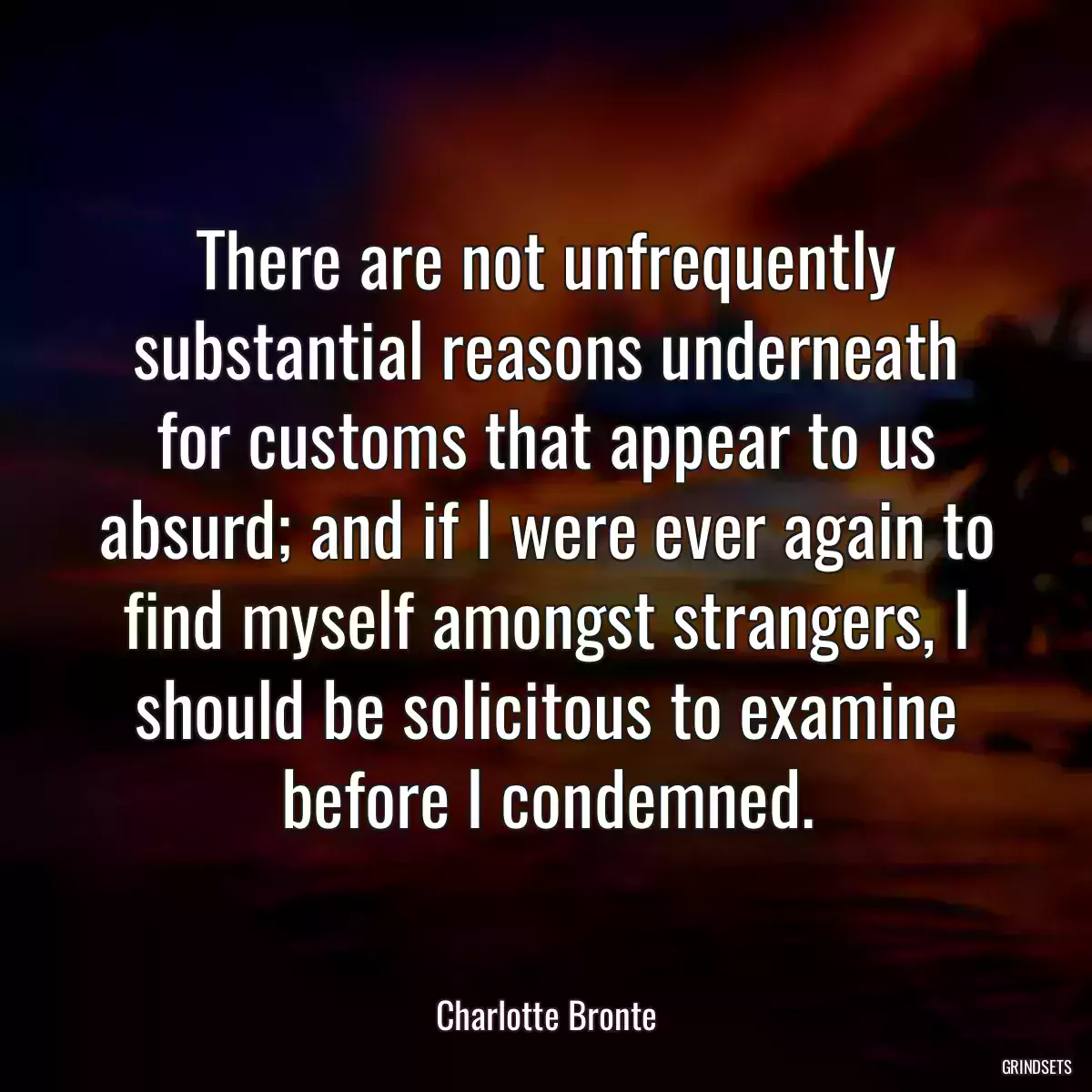 There are not unfrequently substantial reasons underneath for customs that appear to us absurd; and if I were ever again to find myself amongst strangers, I should be solicitous to examine before I condemned.