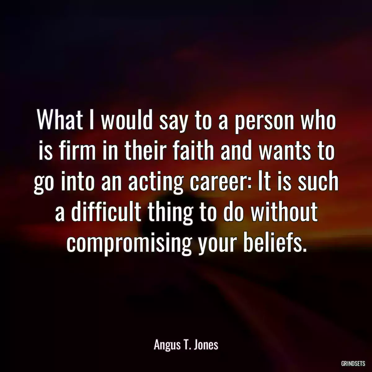 What I would say to a person who is firm in their faith and wants to go into an acting career: It is such a difficult thing to do without compromising your beliefs.