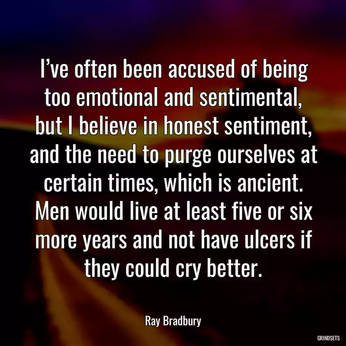 I’ve often been accused of being too emotional and sentimental, but I believe in honest sentiment, and the need to purge ourselves at certain times, which is ancient. Men would live at least five or six more years and not have ulcers if they could cry better.