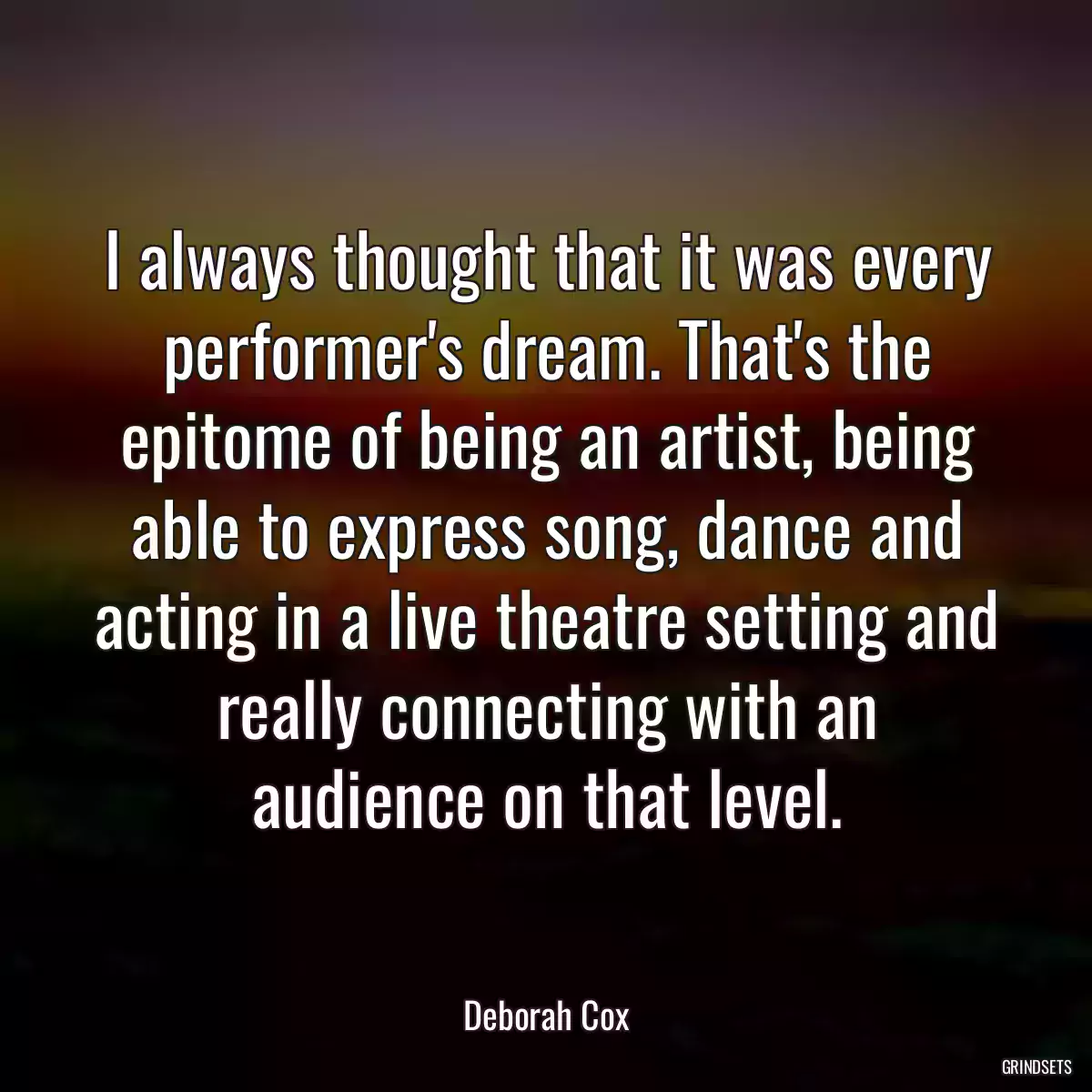 I always thought that it was every performer\'s dream. That\'s the epitome of being an artist, being able to express song, dance and acting in a live theatre setting and really connecting with an audience on that level.