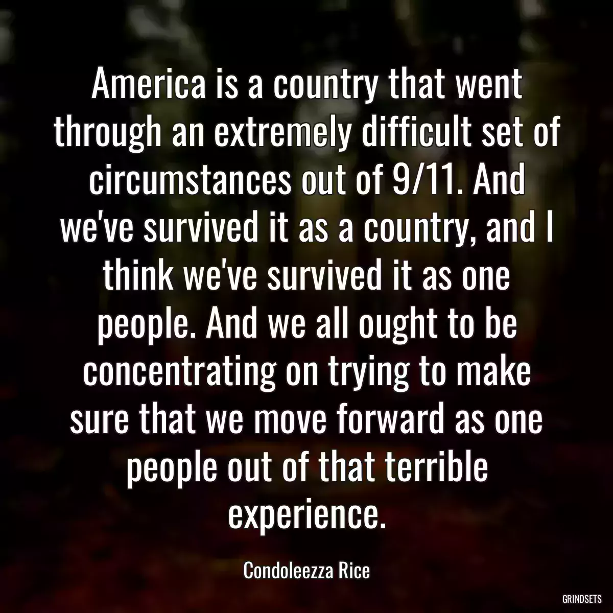 America is a country that went through an extremely difficult set of circumstances out of 9/11. And we\'ve survived it as a country, and I think we\'ve survived it as one people. And we all ought to be concentrating on trying to make sure that we move forward as one people out of that terrible experience.