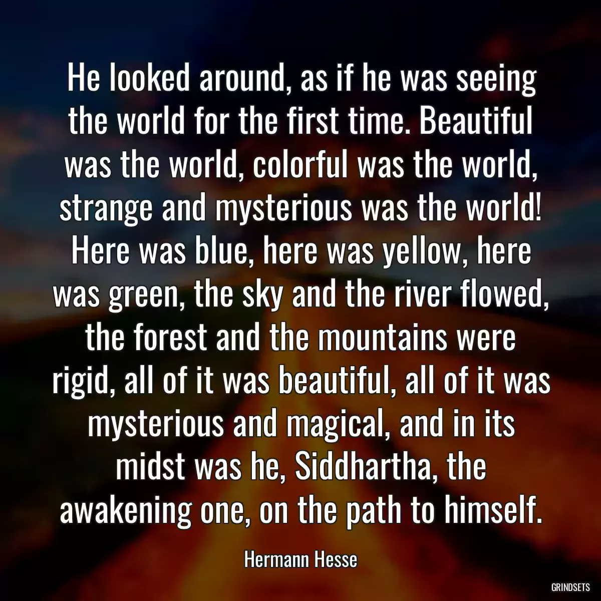 He looked around, as if he was seeing the world for the first time. Beautiful was the world, colorful was the world, strange and mysterious was the world! Here was blue, here was yellow, here was green, the sky and the river flowed, the forest and the mountains were rigid, all of it was beautiful, all of it was mysterious and magical, and in its midst was he, Siddhartha, the awakening one, on the path to himself.