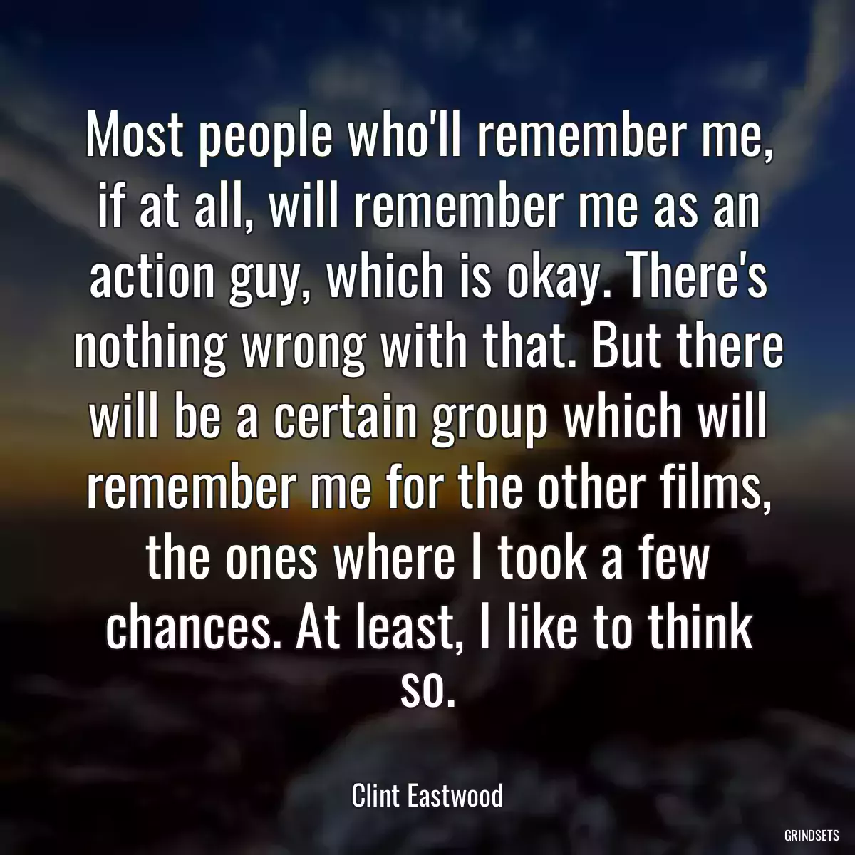 Most people who\'ll remember me, if at all, will remember me as an action guy, which is okay. There\'s nothing wrong with that. But there will be a certain group which will remember me for the other films, the ones where I took a few chances. At least, I like to think so.