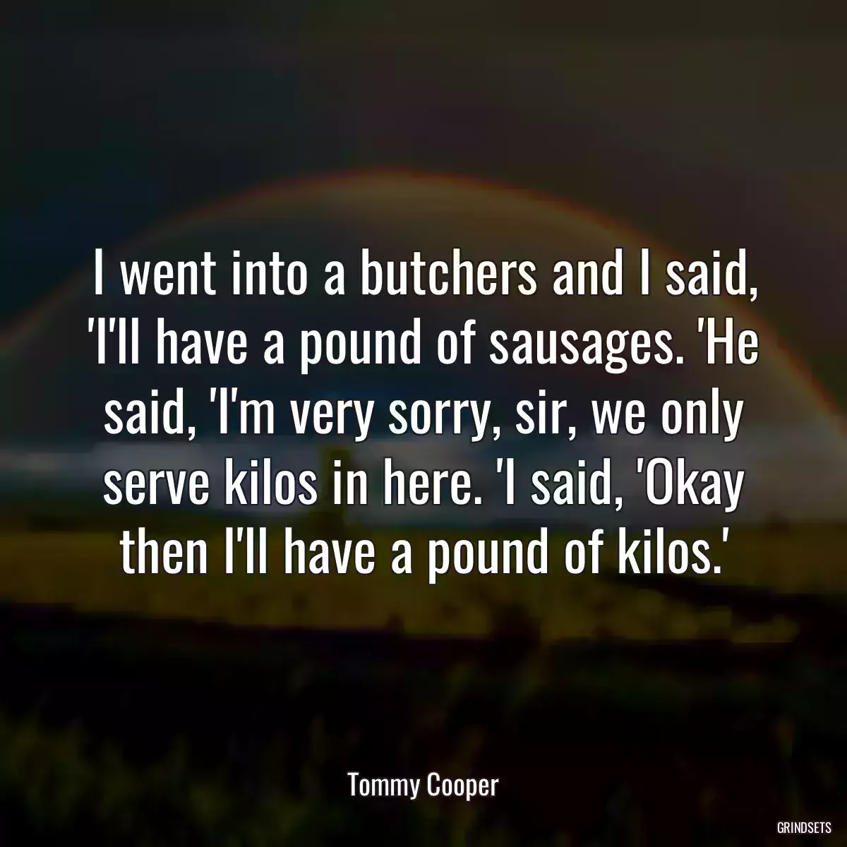 I went into a butchers and I said, \'I\'ll have a pound of sausages. \'He said, \'I\'m very sorry, sir, we only serve kilos in here. \'I said, \'Okay then I\'ll have a pound of kilos.\'