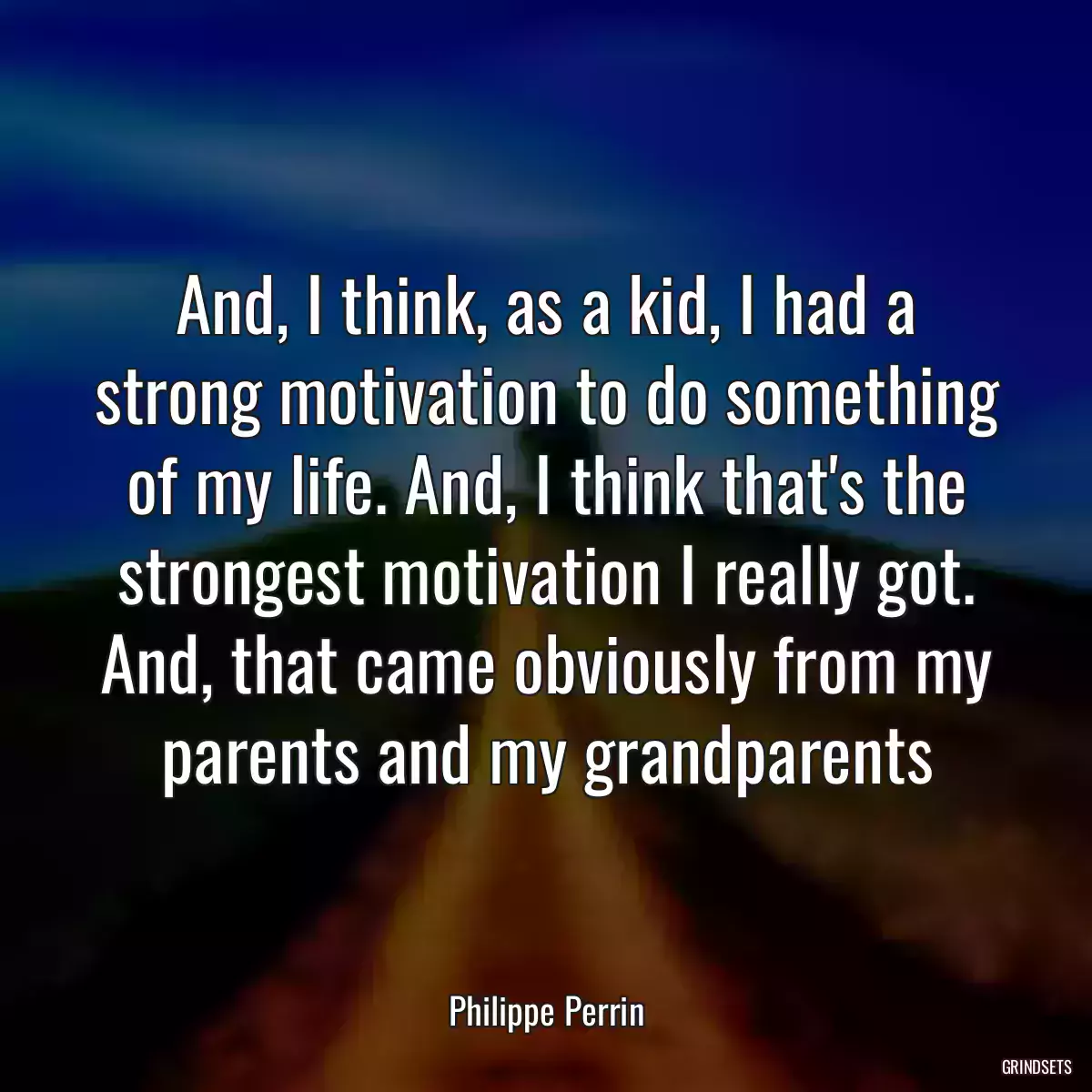 And, I think, as a kid, I had a strong motivation to do something of my life. And, I think that\'s the strongest motivation I really got. And, that came obviously from my parents and my grandparents