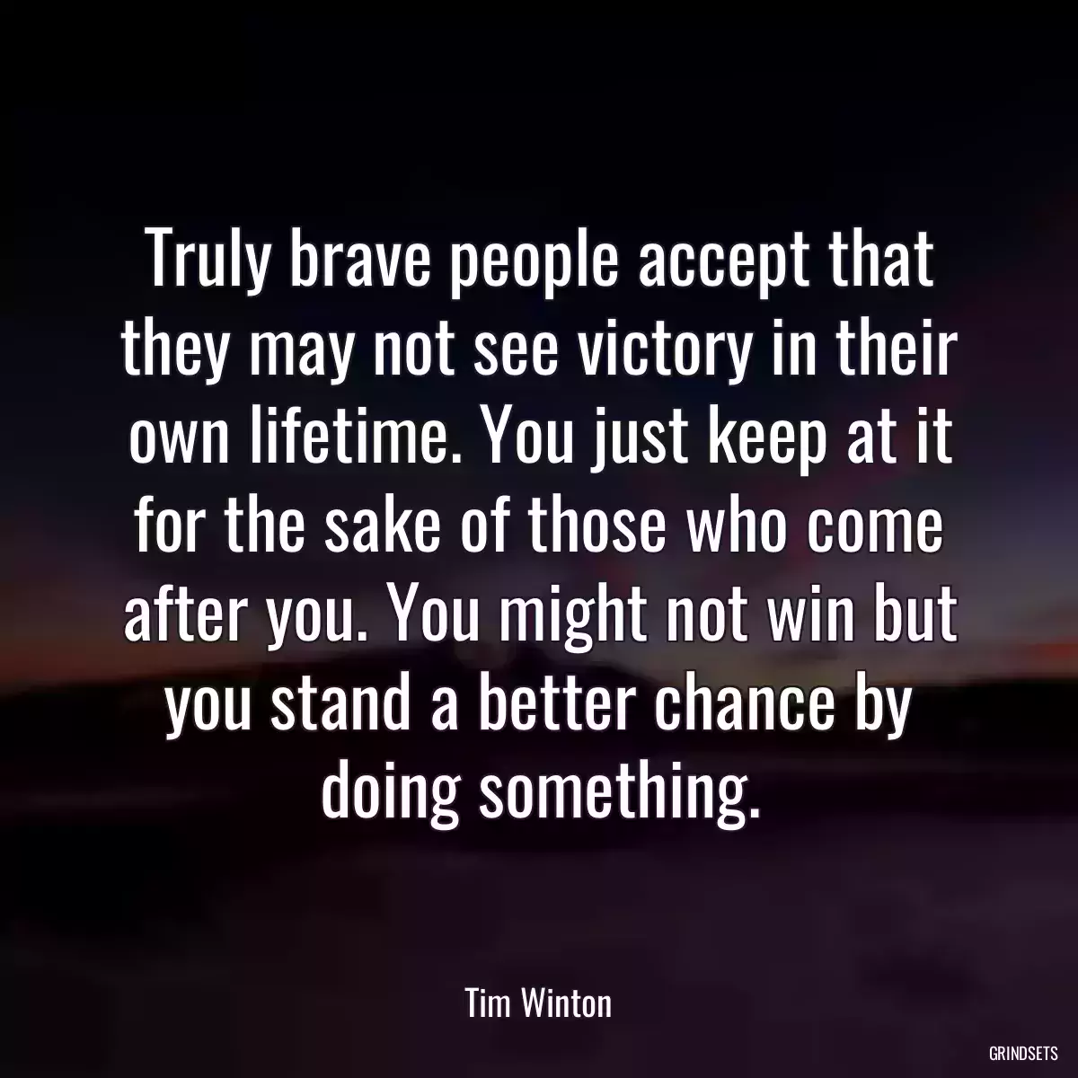 Truly brave people accept that they may not see victory in their own lifetime. You just keep at it for the sake of those who come after you. You might not win but you stand a better chance by doing something.