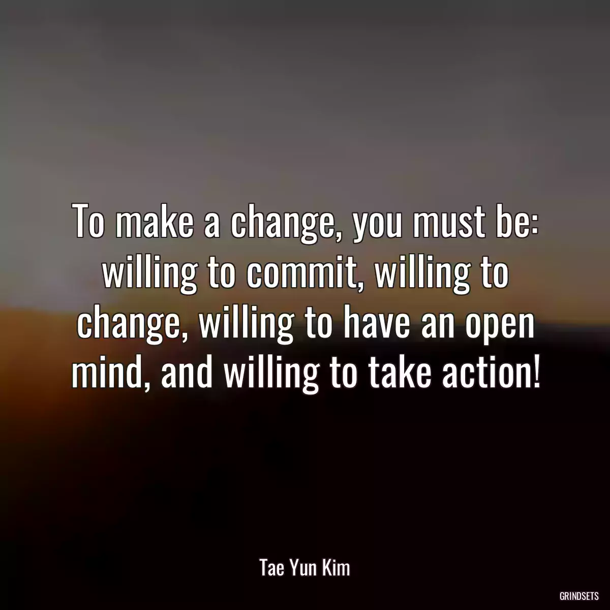 To make a change, you must be: willing to commit, willing to change, willing to have an open mind, and willing to take action!