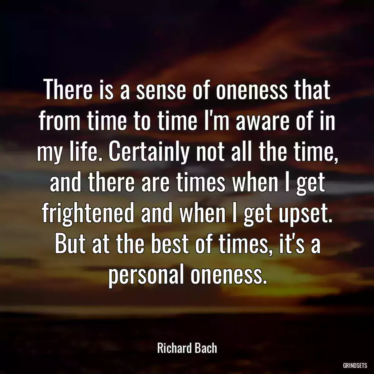 There is a sense of oneness that from time to time I\'m aware of in my life. Certainly not all the time, and there are times when I get frightened and when I get upset. But at the best of times, it\'s a personal oneness.