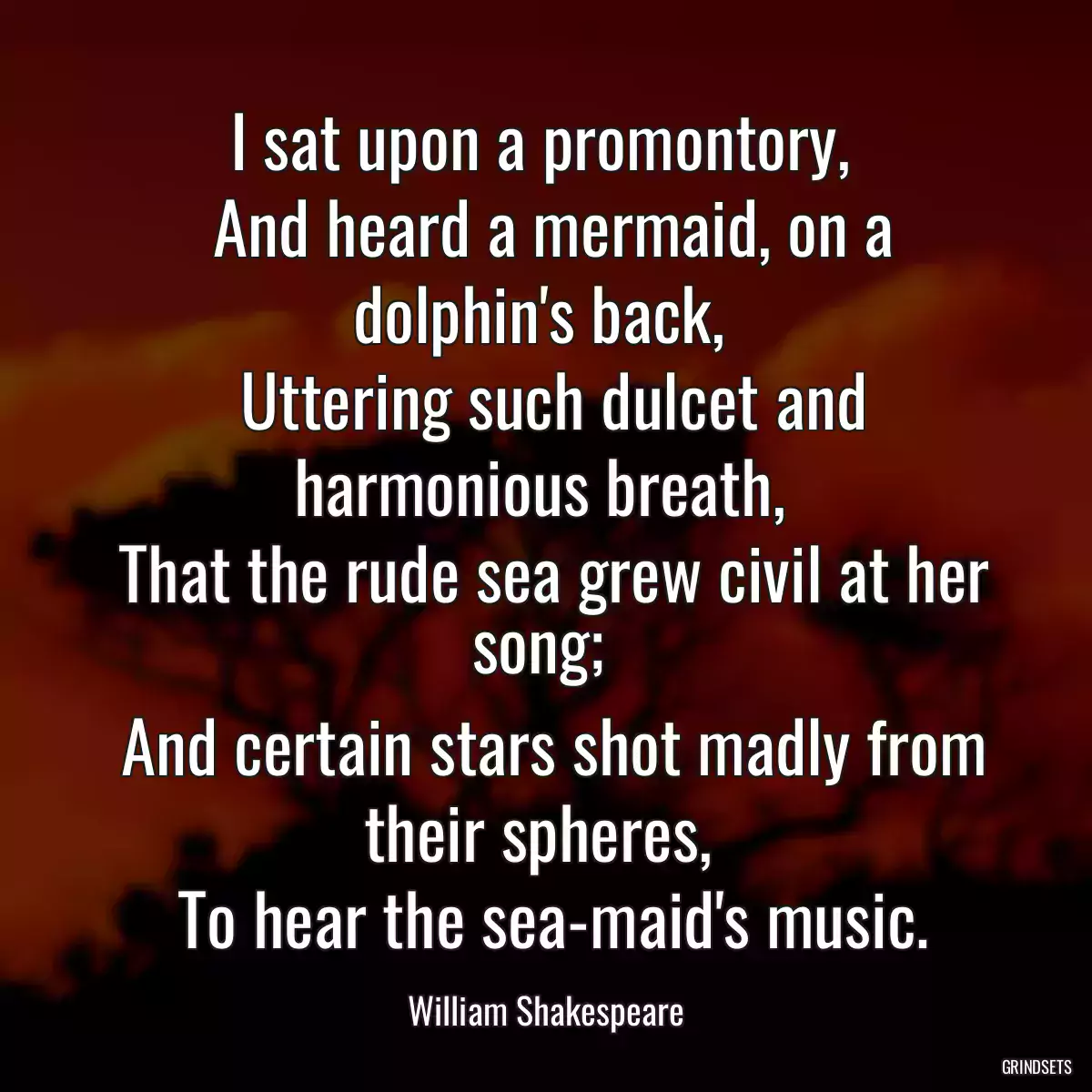 I sat upon a promontory, 
 And heard a mermaid, on a dolphin\'s back, 
 Uttering such dulcet and harmonious breath, 
 That the rude sea grew civil at her song; 
 And certain stars shot madly from their spheres, 
 To hear the sea-maid\'s music.