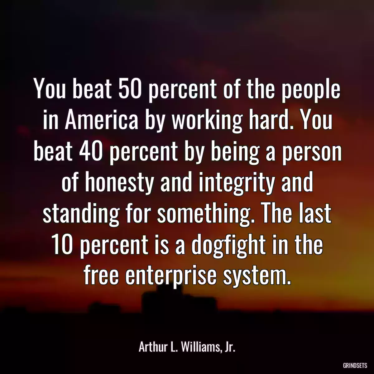 You beat 50 percent of the people in America by working hard. You beat 40 percent by being a person of honesty and integrity and standing for something. The last 10 percent is a dogfight in the free enterprise system.
