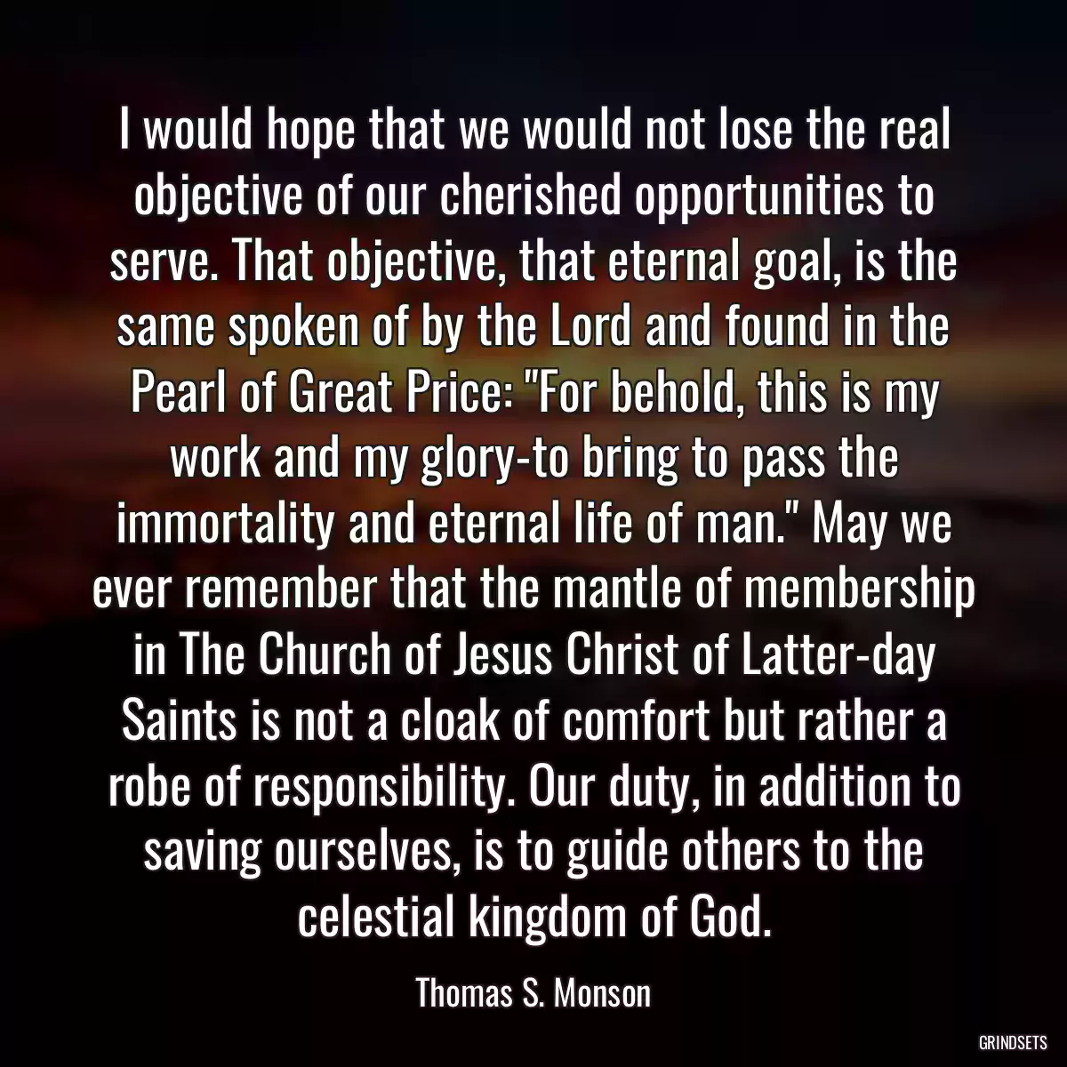 I would hope that we would not lose the real objective of our cherished opportunities to serve. That objective, that eternal goal, is the same spoken of by the Lord and found in the Pearl of Great Price: \