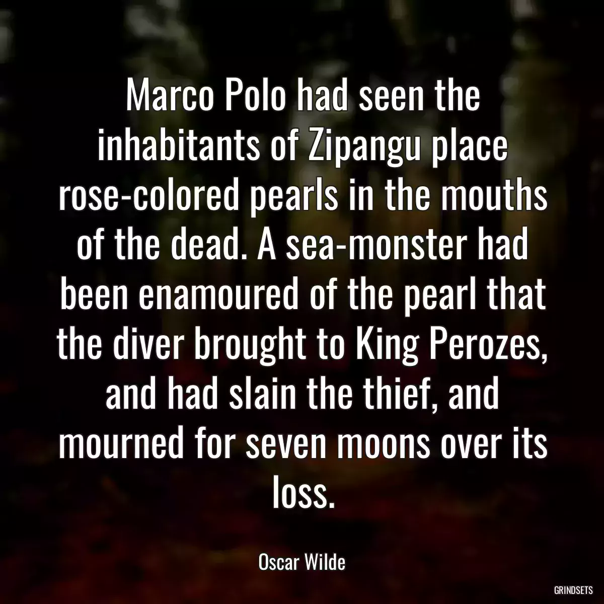 Marco Polo had seen the inhabitants of Zipangu place rose-colored pearls in the mouths of the dead. A sea-monster had been enamoured of the pearl that the diver brought to King Perozes, and had slain the thief, and mourned for seven moons over its loss.