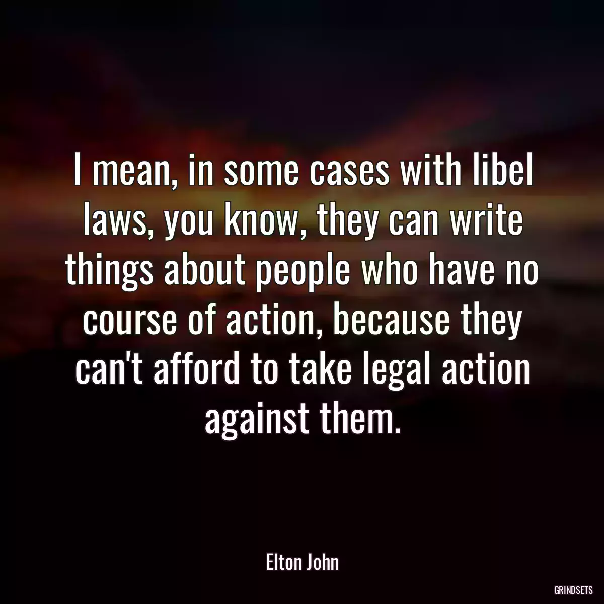 I mean, in some cases with libel laws, you know, they can write things about people who have no course of action, because they can\'t afford to take legal action against them.