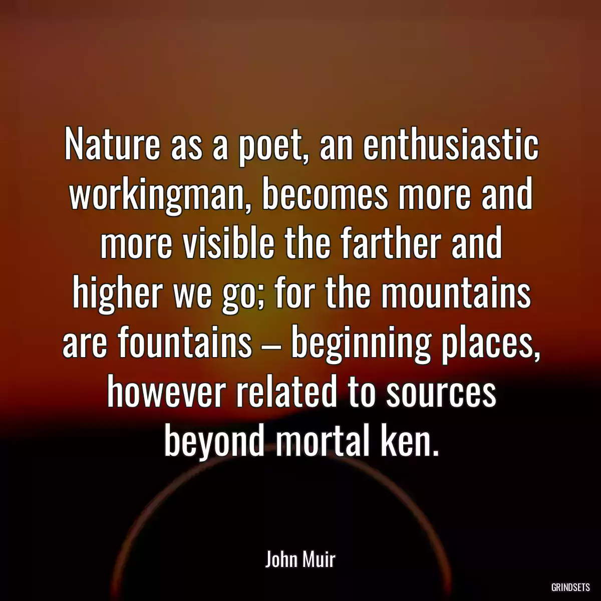 Nature as a poet, an enthusiastic workingman, becomes more and more visible the farther and higher we go; for the mountains are fountains – beginning places, however related to sources beyond mortal ken.