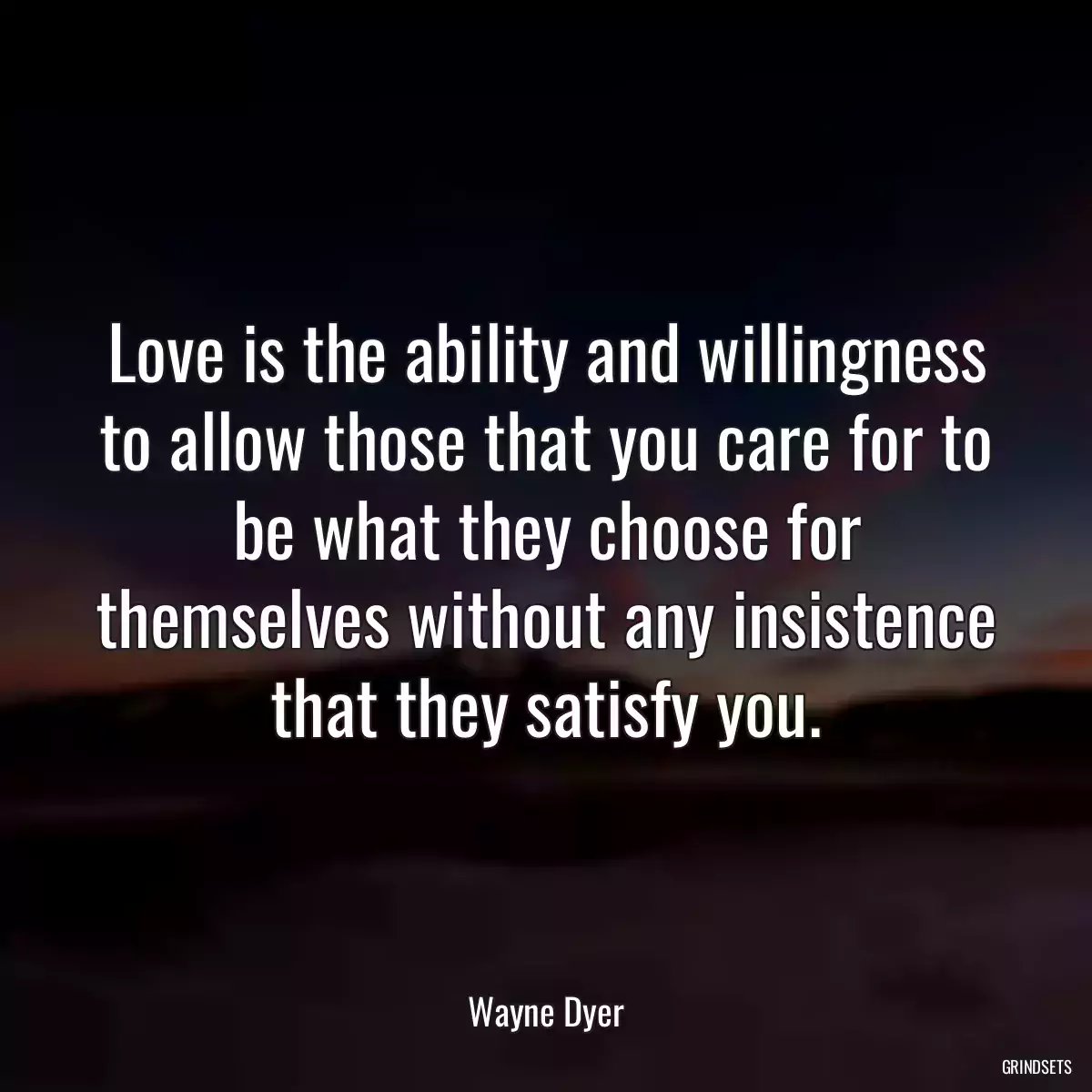 Love is the ability and willingness to allow those that you care for to be what they choose for themselves without any insistence that they satisfy you.
