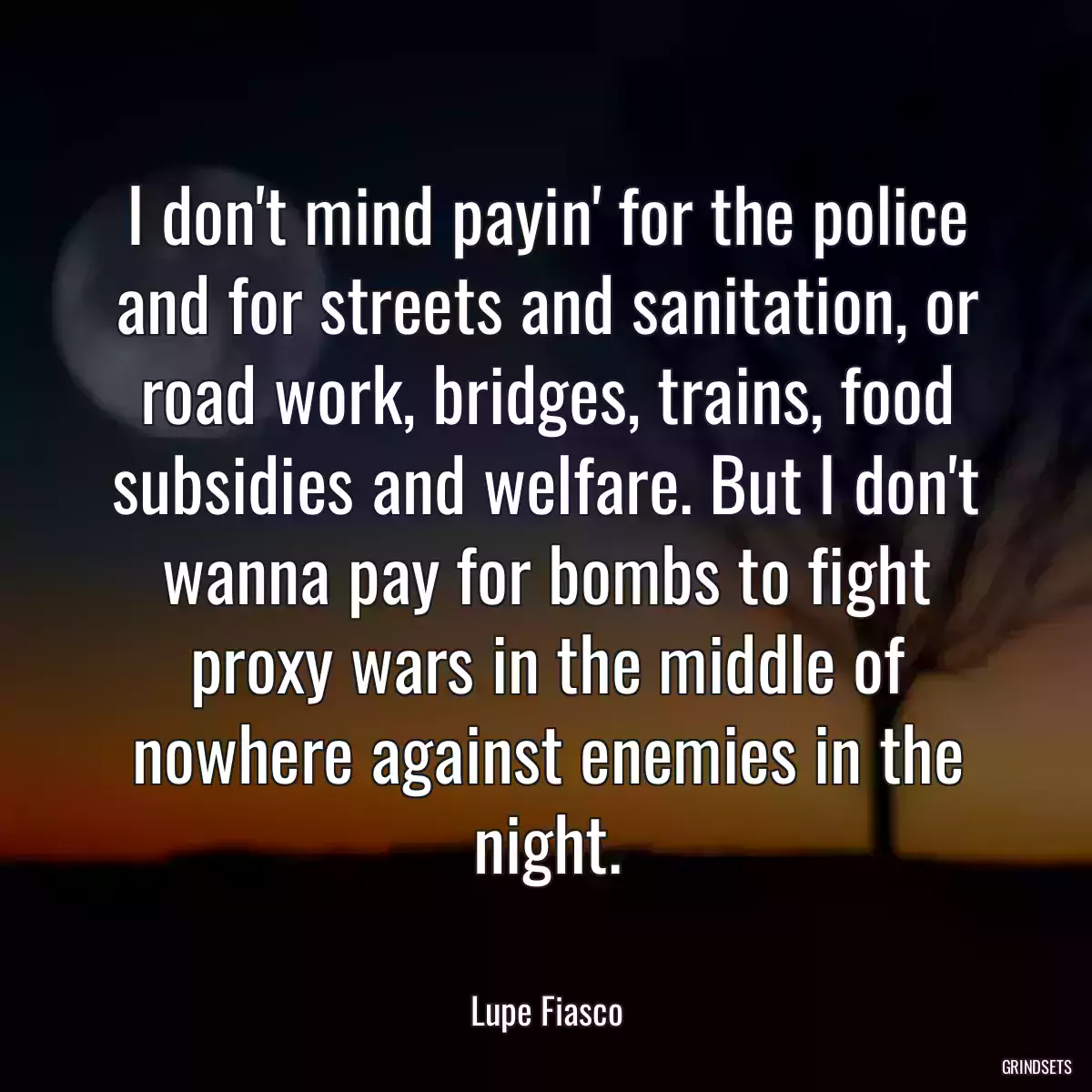 I don\'t mind payin\' for the police and for streets and sanitation, or road work, bridges, trains, food subsidies and welfare. But I don\'t wanna pay for bombs to fight proxy wars in the middle of nowhere against enemies in the night.