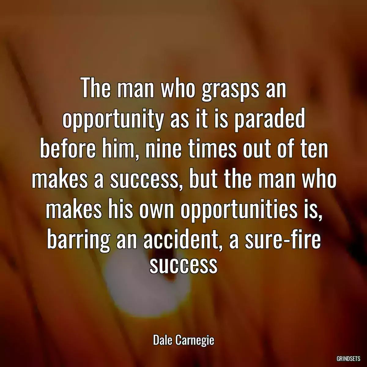 The man who grasps an opportunity as it is paraded before him, nine times out of ten makes a success, but the man who makes his own opportunities is, barring an accident, a sure-fire success