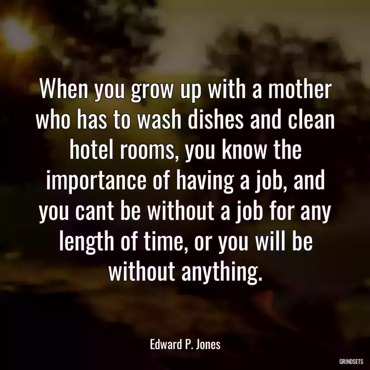 When you grow up with a mother who has to wash dishes and clean hotel rooms, you know the importance of having a job, and you cant be without a job for any length of time, or you will be without anything.