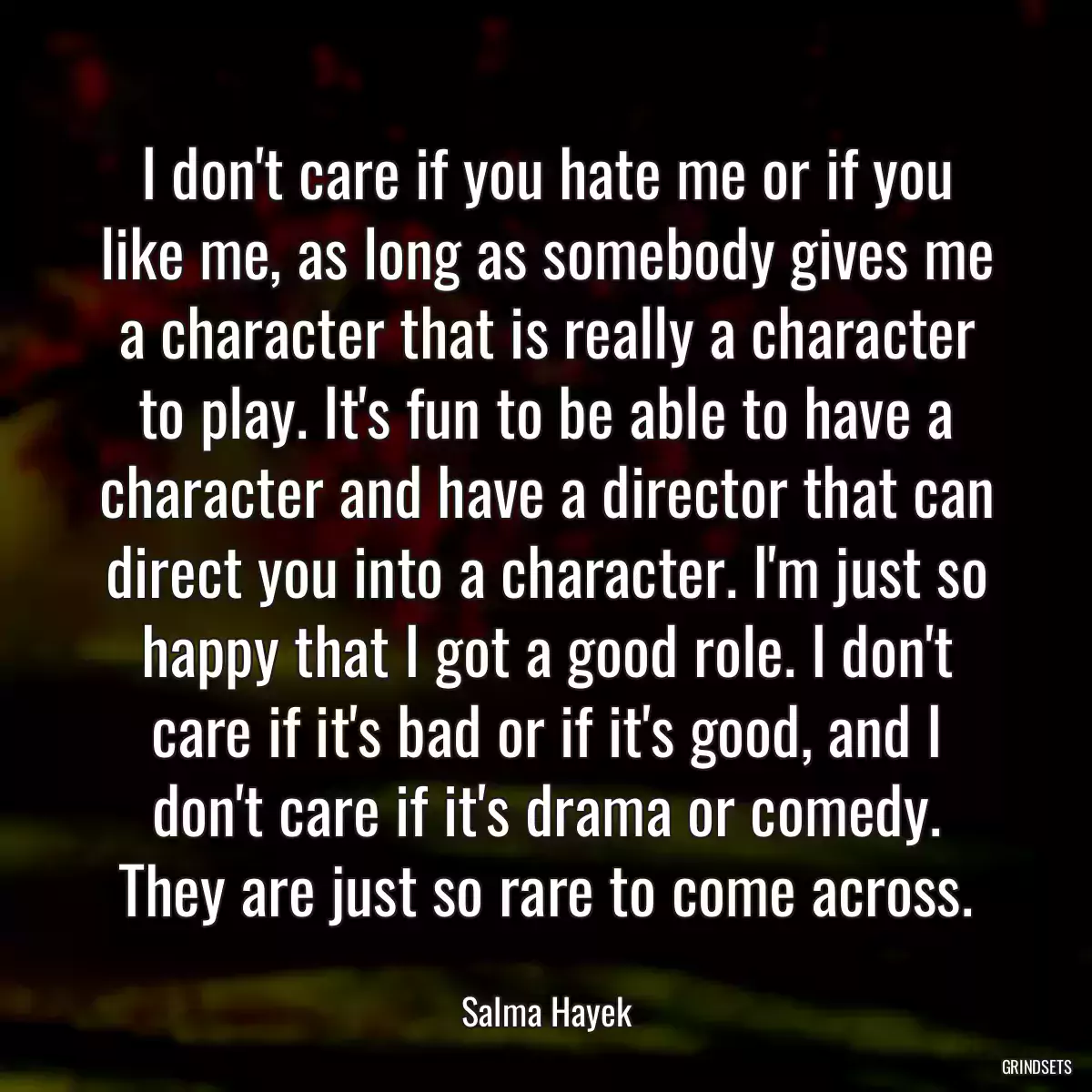 I don\'t care if you hate me or if you like me, as long as somebody gives me a character that is really a character to play. It\'s fun to be able to have a character and have a director that can direct you into a character. I\'m just so happy that I got a good role. I don\'t care if it\'s bad or if it\'s good, and I don\'t care if it\'s drama or comedy. They are just so rare to come across.