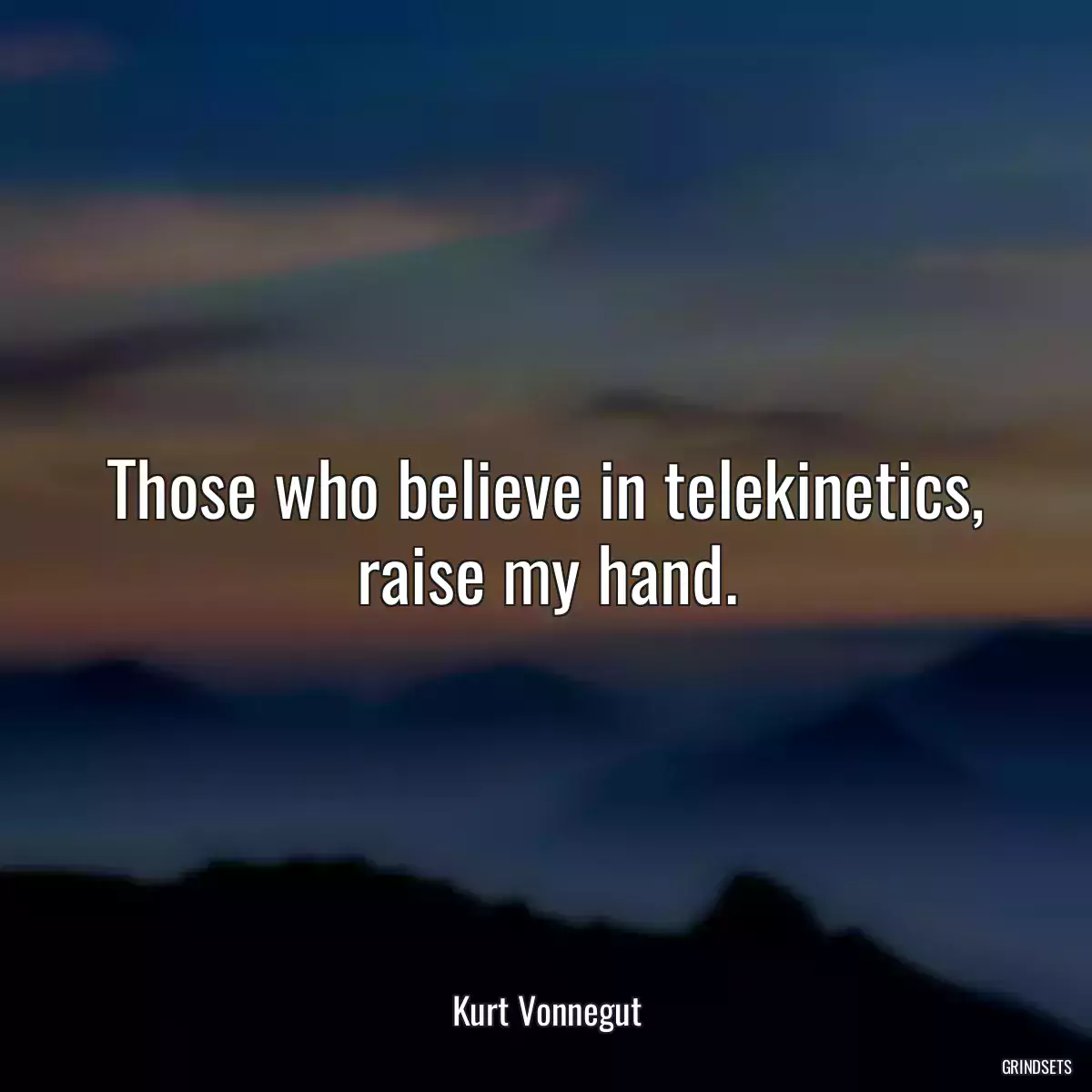 Those who believe in telekinetics, raise my hand.