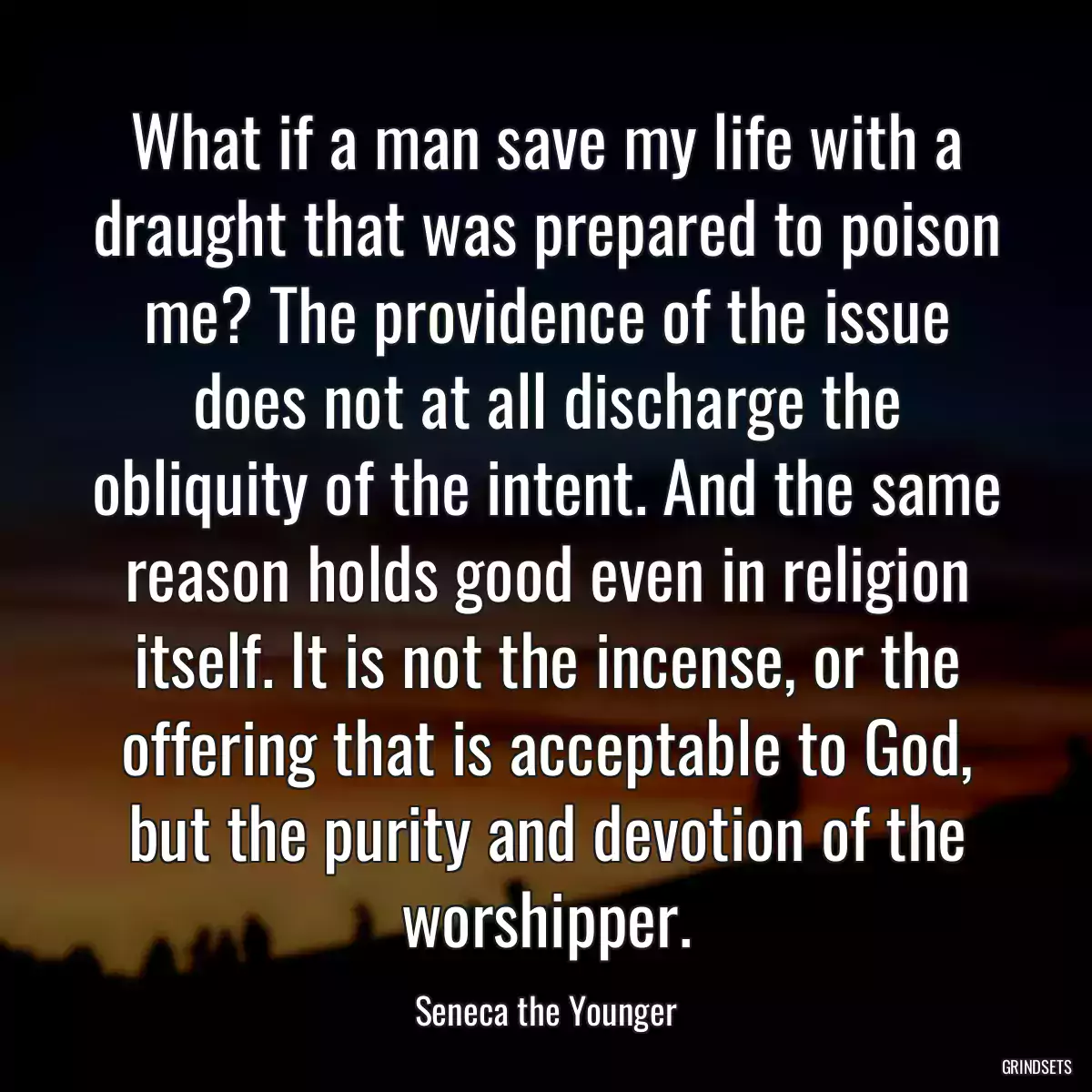 What if a man save my life with a draught that was prepared to poison me? The providence of the issue does not at all discharge the obliquity of the intent. And the same reason holds good even in religion itself. It is not the incense, or the offering that is acceptable to God, but the purity and devotion of the worshipper.