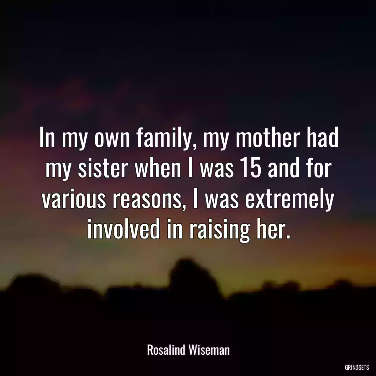 In my own family, my mother had my sister when I was 15 and for various reasons, I was extremely involved in raising her.