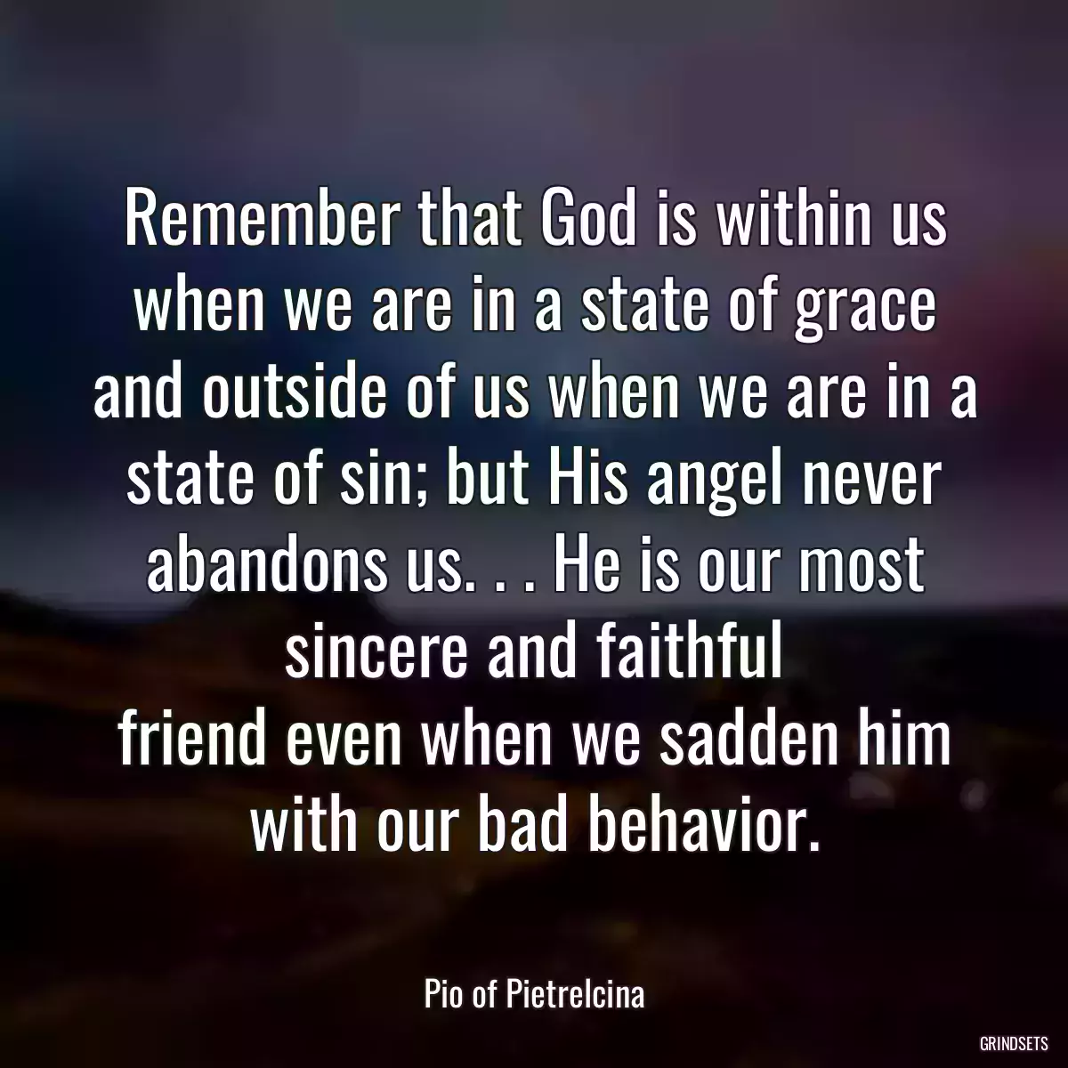 Remember that God is within us when we are in a state of grace and outside of us when we are in a state of sin; but His angel never abandons us. . . He is our most sincere and faithful
friend even when we sadden him with our bad behavior.