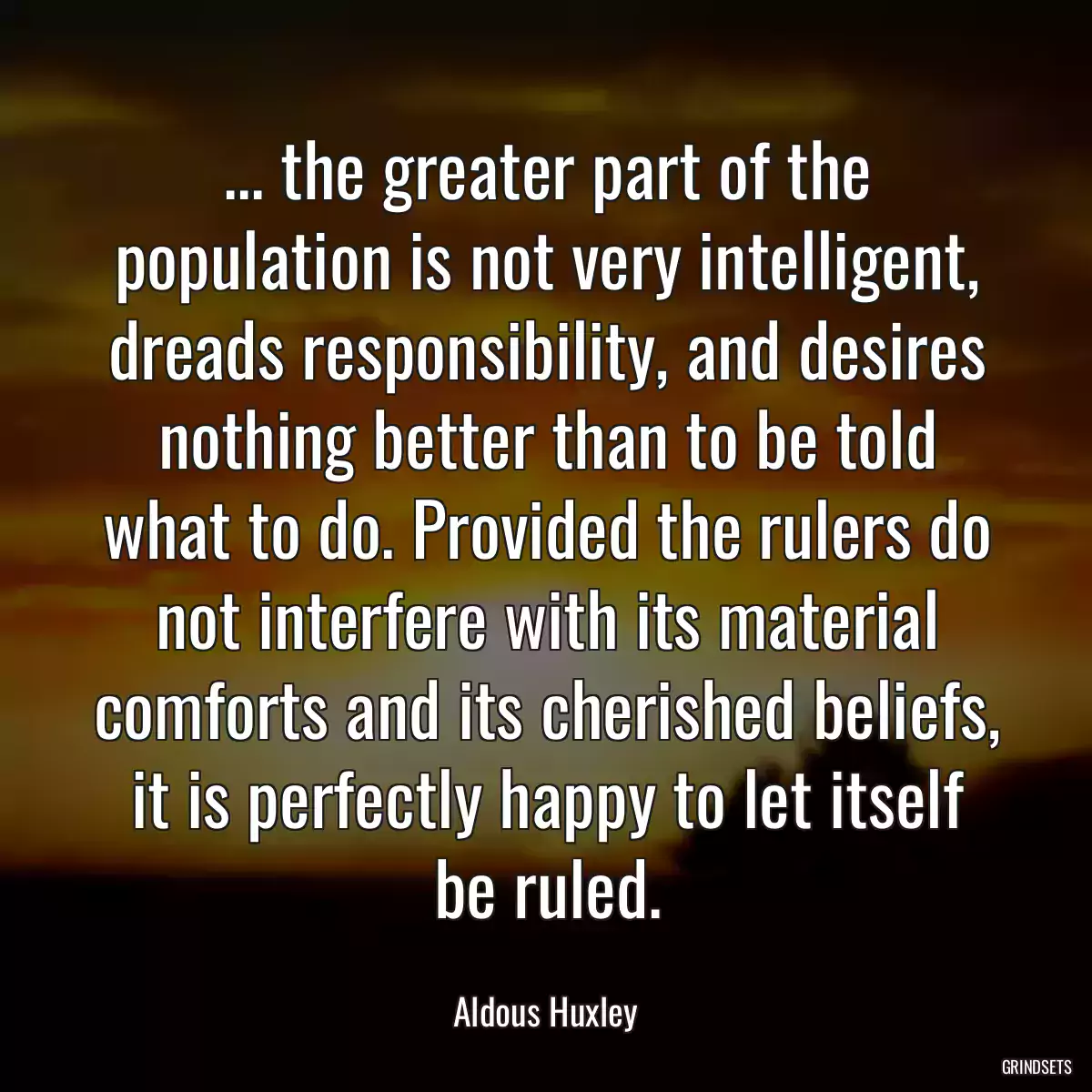 ... the greater part of the population is not very intelligent, dreads responsibility, and desires nothing better than to be told what to do. Provided the rulers do not interfere with its material comforts and its cherished beliefs, it is perfectly happy to let itself be ruled.