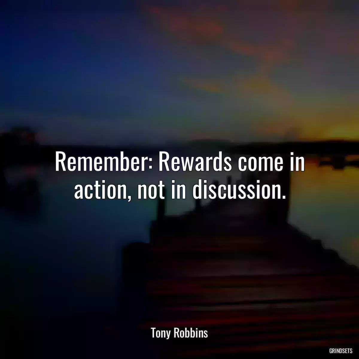 Remember: Rewards come in action, not in discussion.