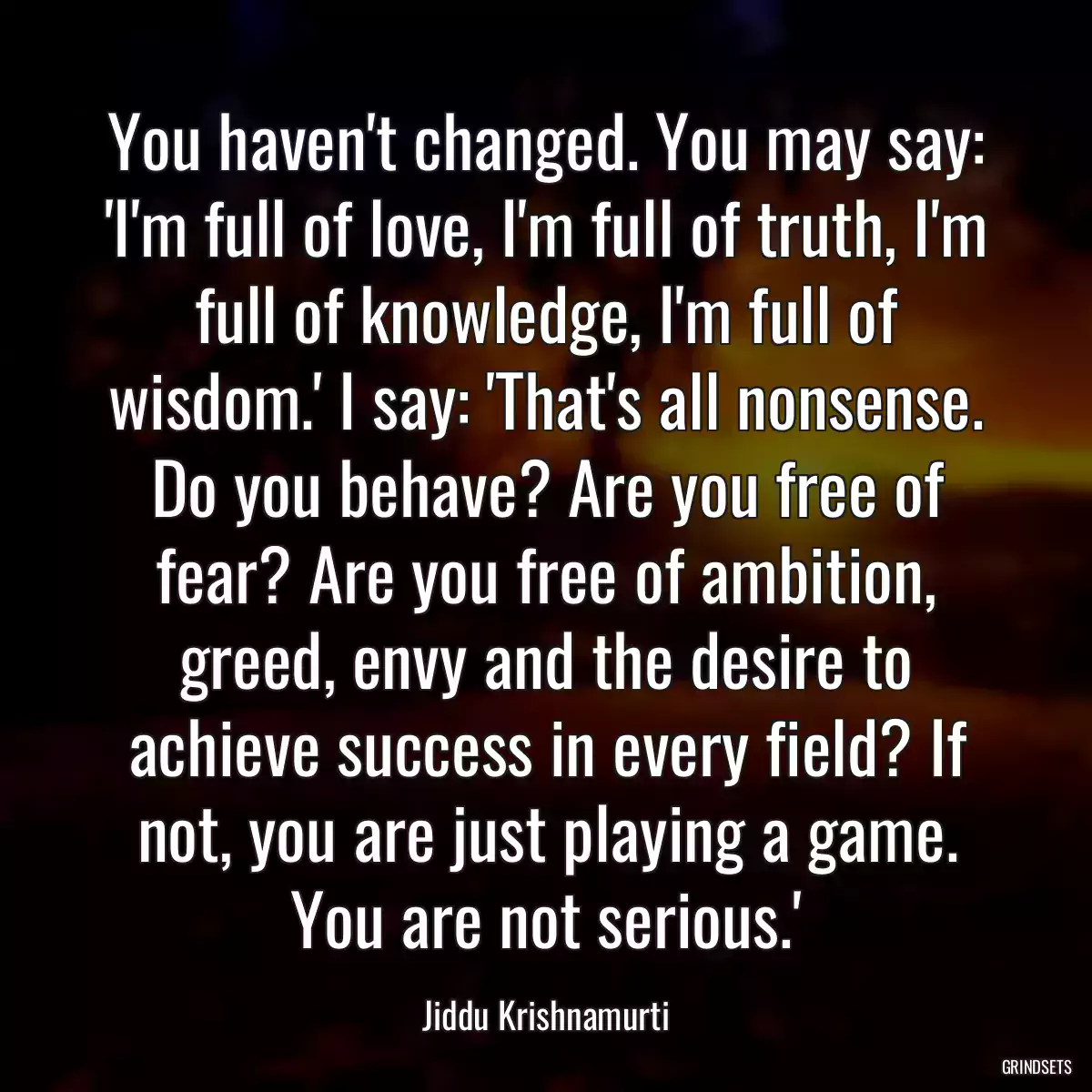 You haven\'t changed. You may say: \'I\'m full of love, I\'m full of truth, I\'m full of knowledge, I\'m full of wisdom.\' I say: \'That\'s all nonsense. Do you behave? Are you free of fear? Are you free of ambition, greed, envy and the desire to achieve success in every field? If not, you are just playing a game. You are not serious.\'