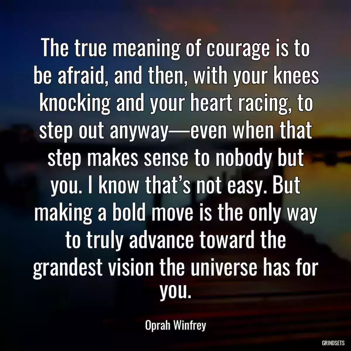 The true meaning of courage is to be afraid, and then, with your knees knocking and your heart racing, to step out anyway—even when that step makes sense to nobody but you. I know that’s not easy. But making a bold move is the only way to truly advance toward the grandest vision the universe has for you.