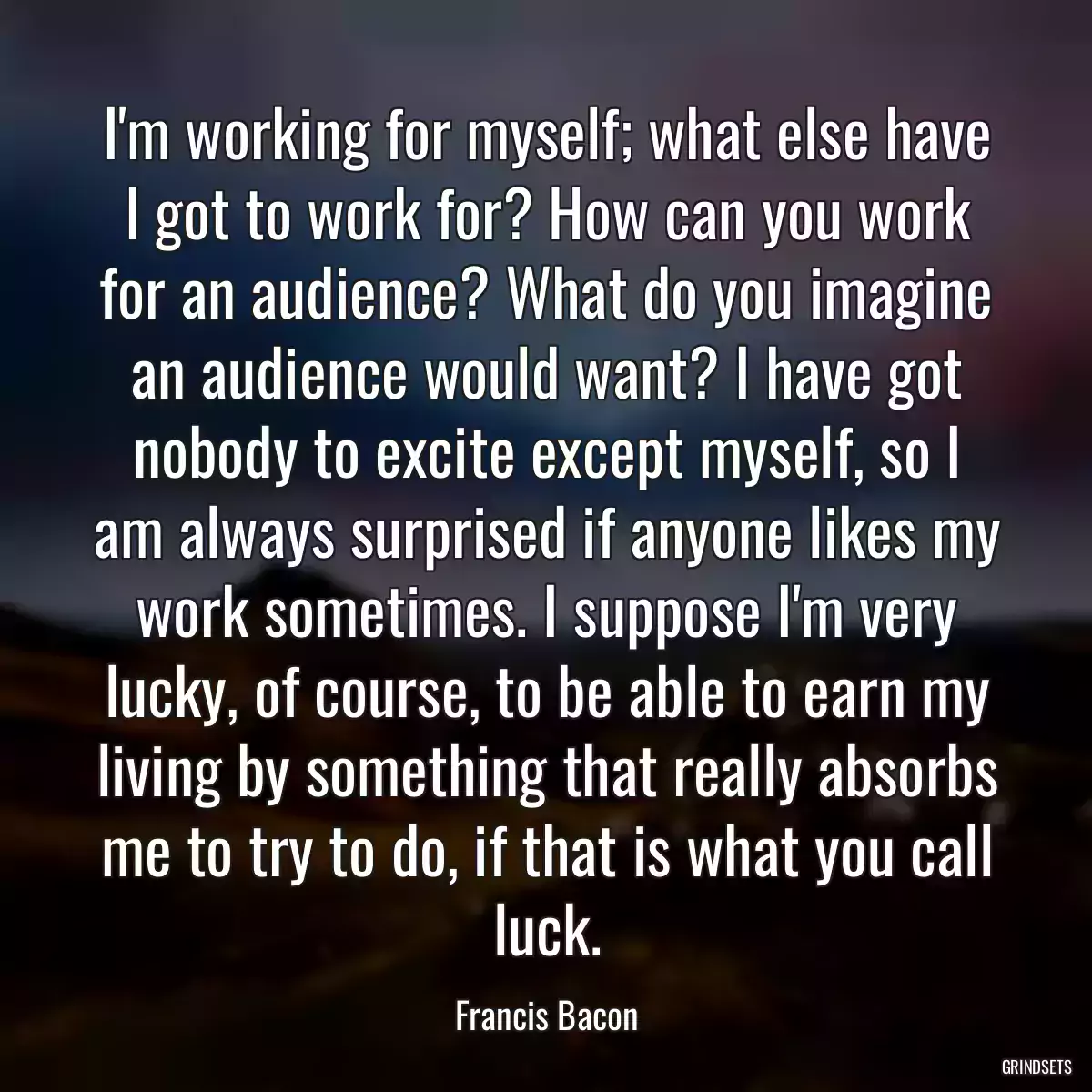 I\'m working for myself; what else have I got to work for? How can you work for an audience? What do you imagine an audience would want? I have got nobody to excite except myself, so I am always surprised if anyone likes my work sometimes. I suppose I\'m very lucky, of course, to be able to earn my living by something that really absorbs me to try to do, if that is what you call luck.