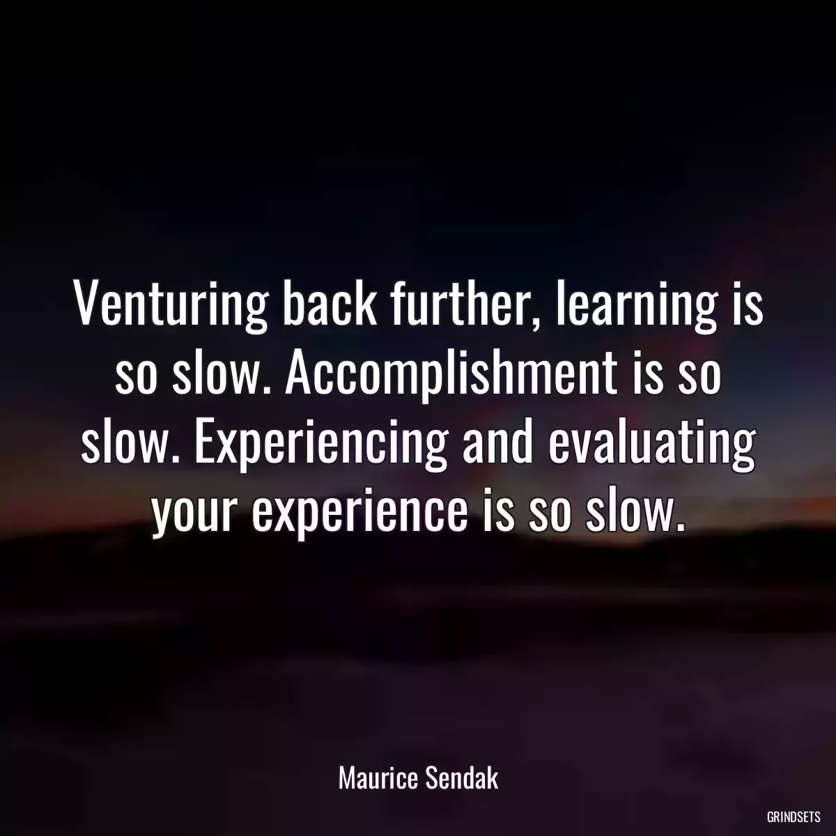 Venturing back further, learning is so slow. Accomplishment is so slow. Experiencing and evaluating your experience is so slow.