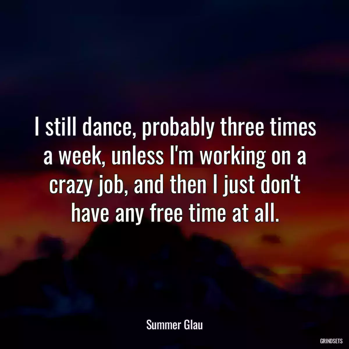 I still dance, probably three times a week, unless I\'m working on a crazy job, and then I just don\'t have any free time at all.