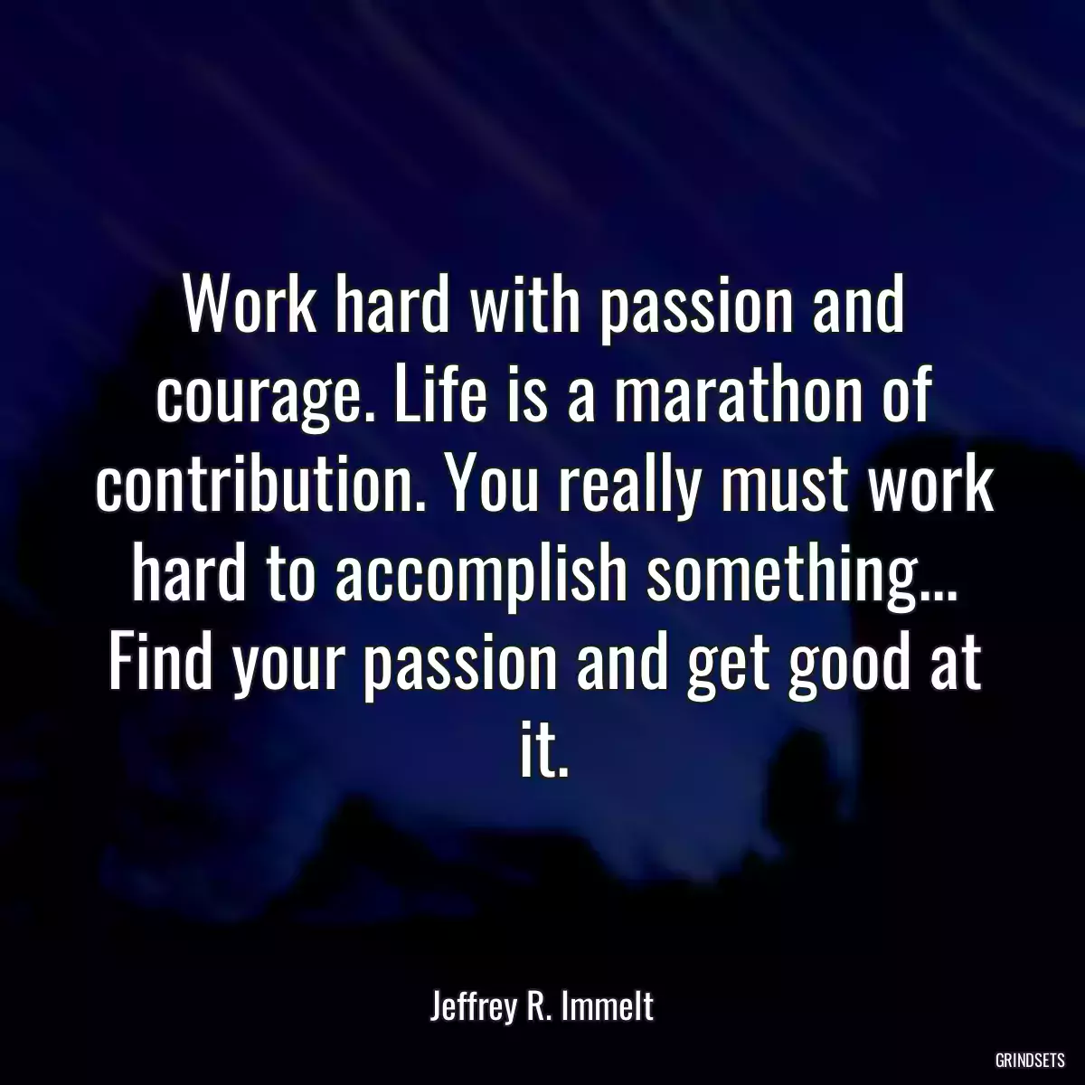 Work hard with passion and courage. Life is a marathon of contribution. You really must work hard to accomplish something... Find your passion and get good at it.